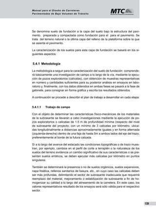 139
Manual para el Diseño de Carreteras
Pavimentadas de Bajo Volumen de Tránsito
Se denomina suelo de fundación a la capa del suelo bajo la estructura del pavi-
mento, preparada y compactada como fundación para el para el pavimento. Se
trata del terreno natural o la última capa del relleno de la plataforma sobre la que
se asienta el pavimento.
La caracterización de los suelos para esta capa de fundación se basará en los si-
guientes aspectos:
5.4.1	 Metodología
La metodología a seguir para la caracterización del suelo de fundación comprende-
rá básicamente una investigación de campo a lo largo de la vía, mediante la ejecu-
ción de pozos exploratorios (calicatas), con obtención de muestras representativas
en número y cantidades suficientes para su posterior análisis en ensayos en labo-
ratorio y, finalmente, con los datos obtenidos en ambas fases se pasará a la fase de
gabinete, para consignar en forma gráfica y escrita los resultados obtenidos
A continuación se procede a describir el plan de trabajo a desarrollar en cada etapa:
5.4.1.1	 Trabajo de campo
Con el objeto de determinar las características físico-mecánicas de los materiales
de la subrasante se llevarán a cabo investigaciones mediante la ejecución de po-
zos exploratorios o calicatas de 1.5 m de profundidad mínima (respecto del nivel
de subrasante del proyecto; con un mínimo de 3 calicatas por kilómetro, ubica-
das longitudinalmente a distancias aproximadamente iguales y en forma alternada
(izquierda-derecha) dentro de una faja de hasta 5m a ambos lados del eje del trazo,
preferentemente al borde de la futura calzada.
Sí a lo largo del avance del estacado las condiciones topográficas o de trazo mues-
tran, por ejemplo, cambios en el perfil de corte a terraplén o la naturaleza de los
suelos del terreno evidencia un cambio significativo de sus características o se pre-
sentan suelos erráticos, se deben ejecutar más calicatas por kilómetro en puntos
singulares
También se determinará la presencia o no de suelos orgánicos, suelos expansivos,
napa freática, rellenos sanitarios de basura, etc., en cuyo caso las calicatas deben
ser más profundas, delimitando el sector de subrasante inadecuada que requerirá
reemplazo del material, mejoramiento o estabilización de subrasante a fin de ho-
mogenizar su calidad a lo largo del alineamiento de la carretera. En este caso, los
valores representativos resultado de los ensayos será sólo válida para el respectivo
sector.
 