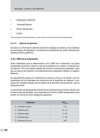 Geología, suelos y pavimentos
142
• 	 Clasificación AASHTO.	
• 	 Humedad Natural.	
• 	 Proctor Modificado.*	
• 	 C.B.R.*	
*Por cada tipo de suelo representativo y como control uno cada 2 km de máximo espaciamiento.
5.4.1.4	 Labores de gabinete
En base a la información obtenida durante los trabajos de campo y los resultados
de los ensayos de laboratorio, se efectuara la clasificación de suelos utilizando los
sistemas SUCS y AASHTO.
5.4.2	 CBR de la subrasante
Serán estudiados para la determinación de la CBR de la subrasante, las capas
superficiales de terreno natural o capa de la plataforma en relleno, constituida por
los últimos 1.50 m de espesor debajo del nivel de la subrasante proyectada, salvo
que los planos del proyecto o las especificaciones especiales indiquen un espesor
diferente;
Su capacidad de soporte en condiciones de servicio, junto con el tránsito y las ca-
racterísticas de los materiales de construcción de la superficie de rodadura, cons-
tituyen las variables básicas para el diseño de la estructura del pavimento que se
colocará encima.
La subrasante correspondiente al fondo de las excavaciones en terreno natural o de
la última capa del terraplén, será clasificada en función al CBR representativo para
diseño, en una de las cinco categorías siguientes:
Clasificación CBRdiseño
S0
: Subrasante muy pobre < 3%
S1
: Subrasante pobre 3% - 5%
S2
: Subrasante regular 6 - 10%
S3
: Subrasante buena 11 - 19%
S4
: Subrasante muy buena > 20%
 