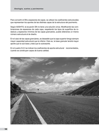Geología, suelos y pavimentos
160
Para convertir el SN a espesores de capas, se utilizan los coeficientes estructurales
que representan los aportes de las distintas capas de la estructura del pavimento.
Según AASHTO, la ecuación SN no tiene una solución única. Modificando las com-
binaciones de espesores de cada capa, respetando los tipos de superficie de ro-
dadura y espesores mínimos de las capas granulares, puede obtenerse un mismo
número estructural al de diseño.
En el caso de las capas granulares, es deseable que la capa superior tenga siempre
mayor capacidad estructural que la inferior. Esto es, la base granular tendrá mayor
aporte que la sub base y ésta que la subrasante.
En el cuadro 5.6.3 se indican los coeficientes de aporte estructural recomendados,
cuando se construyen capas de buena calidad.
 