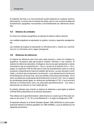 Topografía
186
El replanteo del trazo y su monumentación puede realizarse en cualquier oportuni-
dad posterior, e incluso solo al iniciarse las obras, para lo cual, durante la etapa del
levantamiento topográfico monumentan convenientemente las referencias terres-
tres.
6.5	 Sistema de unidades
En todos los trabajos topográficos se aplicará el sistema métrico decimal.
Las medidas angulares se expresa­rán en grados, minutos y segundos sexagesima-
les.
Las medidas de longitud se expresarán en kilómetros (Km.); metros (m); centíme-
tros (cm.) ó milímetros (mm), según corresponda.
6.6	 Sistemas de referencia
El sistema de referencia será único para cada proyecto y todos los trabajos to-
pográficos necesarios para ese proyecto estarán referidos a ese sistema. El
sistema de referencia será plano, triortogonal, dos de sus ejes representan un plano
horizontal (un eje en la dirección Sur – Norte y el otro en la dirección Oeste – Este,
(según la cuadricula UTM de IGN para el sitio del levantamiento) sobre el cual se
proyectan ortogonalmente todos los detalles del terre­no, ya sea naturales o artifi-
ciales, y el tercer eje corresponde a la elevación, cuya representación del terreno
se hará tanto por curvas de nivel, como por perfiles y secciones transversales. Por lo
tanto, el sistema de coordenadas del levantamiento no es el U.T.M., sino un sistema
de coordenadas planas ligado, en vértices de coordenadas U.T.M., lo que permitirá
efectuar la transformación para una adecuada georeferenciación. Las cotas o
elevaciones se referirán al nivel medio del mar.
El método utilizado para orientar el siste­ma de referencia y para ligarlo al sistema
UTM del IGN se describirán en la memoria descriptiva.
Para efectos de la georeferenciación, debe tenerse en cuenta que el Perú está ubi-
cado en las zonas 17, 18, 19 y en las Bandas M, L, K según la designación UTM.
El elipsoide utilizado es el World Geodetic System 1984 (WGS-84) el cual es prác-
ticamente idéntico al sistema geodético de 1980 (GRS80), y que es definido por los
siguientes parámetros:
 