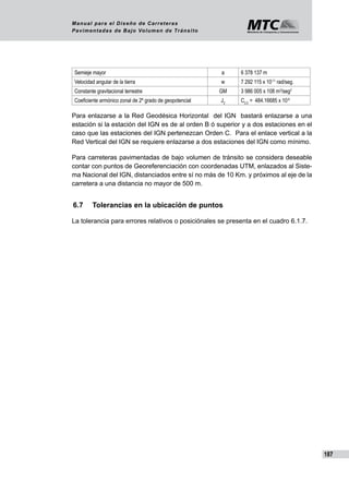 187
Manual para el Diseño de Carreteras
Pavimentadas de Bajo Volumen de Tránsito
Semieje mayor a 6 378 137 m
Velocidad angular de la tierra w 7 292 115 x 10-11
rad/seg.
Constante gravitacional terrestre GM 3 986 005 x 108 m3
/seg2
Coeficiente armónico zonal de 2º grado de geopotencial J2
C2.0
= 484.16685 x 10-6
Para enlazarse a la Red Geodésica Horizontal del IGN bastará enlazarse a una
estación si la estación del IGN es de al orden B ó superior y a dos estaciones en el
caso que las estaciones del IGN pertenezcan Orden C. Para el enlace vertical a la
Red Vertical del IGN se requiere enlazarse a dos estaciones del IGN como mínimo.
Para carreteras pavimentadas de bajo volumen de tránsito se considera deseable
contar con puntos de Georeferenciación con coordenadas UTM, enlazados al Siste-
ma Nacional del IGN, distanciados entre sí no más de 10 Km. y próximos al eje de la
carretera a una distancia no mayor de 500 m.
6.7	 Tolerancias en la ubicación de puntos
La tolerancia para errores relativos o posiciónales se presenta en el cuadro 6.1.7.
 