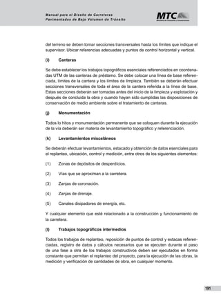 191
Manual para el Diseño de Carreteras
Pavimentadas de Bajo Volumen de Tránsito
del terreno se deben tomar secciones transversales hasta los límites que indique el
supervisor. Ubicar referencias adecuadas y puntos de control horizontal y vertical.
(i) 	 Canteras
Se debe establecer los trabajos topográficos esenciales referenciados en coordena-
das UTM de las canteras de préstamo. Se debe colocar una línea de base referen-
ciada, límites de la cantera y los límites de limpieza. También se deberán efectuar
secciones transversales de toda el área de la cantera referida a la línea de base.
Estas secciones deberán ser tomadas antes del inicio de la limpieza y explotación y
después de concluida la obra y cuando hayan sido cumplidas las disposiciones de
conservación de medio ambiente sobre el tratamiento de canteras.
(j)  	 Monumentación
Todos lo hitos y monumentación permanente que se coloquen durante la ejecución
de la vía deberán ser materia de levantamiento topográfico y referenciación.
(k) 	 Levantamientos misceláneos
Se deberán efectuar levantamientos, estacado y obtención de datos esenciales para
el replanteo, ubicación, control y medición, entre otros de los siguientes elementos:
(1)	 Zonas de depósitos de desperdícios.
(2)	 Vías que se aproximan a la carretera.
(3)	 Zanjas de coronación.
(4)	 Zanjas de drenaje.
(5)	 Canales disipadores de energía, etc.
Y cualquier elemento que esté relacionado a la construcción y funcionamiento de
la carretera.
(l)  	 Trabajos topográficos intermedios
Todos los trabajos de replanteo, reposición de puntos de control y estacas referen-
ciadas, registro de datos y cálculos necesarios que se ejecuten durante el paso
de una fase a otra de los trabajos constructivos deben ser ejecutados en forma
constante que permitan el replanteo del proyecto, para la ejecución de las obras, la
medición y verificación de cantidades de obra, en cualquier momento.
 