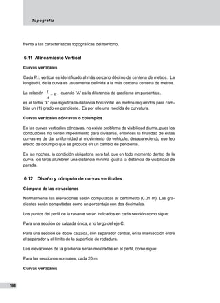Topografía
198
frente a las características topográficas del territorio.
6.11 Alineamiento Vertical
Curvas verticales
Cada P.I. vertical es identificado al más cercano décimo de centena de metros. La
longitud L de la curva es usualmente definida a la más cercana centena de metros.
La relación K
A
L
= , cuando “A” es la diferencia de gradiente en porcentaje,
es el factor “k” que significa la distancia horizontal en metros requeridos para cam-
biar un (1) grado en pendiente. Es por ello una medida de curvatura.
Curvas verticales cóncavas o columpios
En las curvas verticales cóncavas, no existe problema de visibilidad diurna, pues los
conductores no tienen impedimento para divisarse, entonces la finalidad de éstas
curvas es de dar uniformidad al movimiento de vehículo, desapareciendo ese feo
efecto de columpio que se produce en un cambio de pendiente.
En las noches, la condición obligatoria será tal, que en todo momento dentro de la
curva, los faros alumbren una distancia mínima igual a la distancia de visibilidad de
parada.
6.12	 Diseño y cómputo de curvas verticales
Cómputo de las elevaciones
Normalmente las elevaciones serán computadas al centímetro (0.01 m). Las gra-
dientes serán computadas como un porcentaje con dos decimales.
Los puntos del perfil de la rasante serán indicados en cada sección como sigue:
Para una sección de calzada única, a lo largo del eje C.
Para una sección de doble calzada, con separador central, en la intersección entre
el separador y el límite de la superficie de rodadura.
Las elevaciones de la gradiente serán mostradas en el perfil, como sigue:
Para las secciones normales, cada 20 m.
Curvas verticales
 