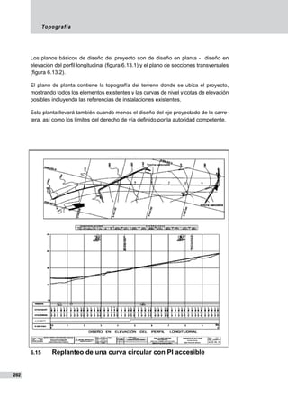 Topografía
202
Los planos básicos de diseño del proyecto son de diseño en planta - diseño en
elevación del perfil longitudinal (figura 6.13.1) y el plano de secciones transversales
(figura 6.13.2).
El plano de planta contiene la topografía del terreno donde se ubica el proyecto,
mostrando todos los elementos existentes y las curvas de nivel y cotas de elevación
posibles incluyendo las referencias de instalaciones existentes.
Esta planta llevará también cuando menos el diseño del eje proyectado de la carre-
tera, así como los límites del derecho de vía definido por la autoridad competente.
6.15	 Replanteo de una curva circular con PI accesible
 