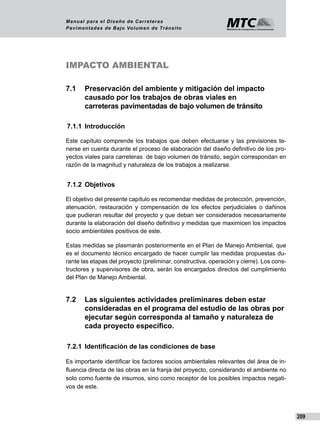 209
Manual para el Diseño de Carreteras
Pavimentadas de Bajo Volumen de Tránsito
IMPACTO AMBIENTAL
7.1	 Preservación del ambiente y mitigación del impacto 		
	 causado por los trabajos de obras viales en 			
	 carreteras pavimentadas de bajo volumen de tránsito
7.1.1	 Introducción
Este capítulo comprende los trabajos que deben efectuarse y las previsiones te-
nerse en cuenta durante el proceso de elaboración del diseño definitivo de los pro-
yectos viales para carreteras de bajo volumen de tránsito, según correspondan en
razón de la magnitud y naturaleza de los trabajos a realizarse.
7.1.2	 Objetivos
El objetivo del presente capítulo es recomendar medidas de protección, prevención,
atenuación, restauración y compensación de los efectos perjudiciales o dañinos
que pudieran resultar del proyecto y que deban ser considerados necesariamente
durante la elaboración del diseño definitivo y medidas que maximicen los impactos
socio ambientales positivos de este.
Estas medidas se plasmarán posteriormente en el Plan de Manejo Ambiental, que
es el documento técnico encargado de hacer cumplir las medidas propuestas du-
rante las etapas del proyecto (preliminar, constructiva, operación y cierre). Los cons-
tructores y supervisores de obra, serán los encargados directos del cumplimiento
del Plan de Manejo Ambiental.
7.2	 Las siguientes actividades preliminares deben estar 		
	 consideradas en el programa del estudio de las obras por 	
	 ejecutar según corresponda al tamaño y naturaleza de 		
	 cada proyecto específico.
7.2.1 	Identificación de las condiciones de base
Es importante identificar los factores socios ambientales relevantes del área de in-
fluencia directa de las obras en la franja del proyecto, considerando el ambiente no
solo como fuente de insumos, sino como receptor de los posibles impactos negati-
vos de este.
 