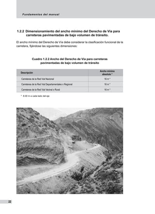 Fundamentos del manual
22
1.2.2	 Dimensionamiento del ancho mínimo del Derecho de Vía para
carreteras pavimentadas de bajo volumen de tránsito.
El ancho mínimo del Derecho de Vía debe considerar la clasificación funcional de la
carretera, fijándose las siguientes dimensiones:
Cuadro 1.2.2 Ancho del Derecho de Vía para carreteras
pavimentadas de bajo volumen de tránsito
										
	
Descripción
Ancho mínimo
absoluto *
Carreteras de la Red Vial Nacional 16 m *
Carreteras de la Red Vial Departamentales o Regional 16 m *
Carreteras de la Red Vial Vecinal o Rural 16 m *
*  8.00 m a cada lado del eje
 