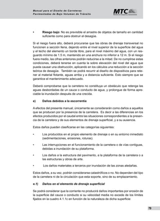 79
Manual para el Diseño de Carreteras
Pavimentadas de Bajo Volumen de Tránsito
•	 Riesgo bajo: No es previsible el arrastre de objetos de tamaño en cantidad
suficiente como para obstruir el desagüe.
Si el riesgo fuera alto, deberá procurarse que las obras de drenaje transversal no
funcionen a sección llena, dejando entre el nivel superior de la superficie del agua
y el techo del elemento un borde libre, para el nivel máximo del agua, con un res-
guardo mínimo de 1.5 m, mantenido en una anchura no inferior a 12 m. Si el riesgo
fuera medio, las cifras anteriores podrán reducirse a la mitad. De no cumplirse estas
condiciones, deberá tenerse en cuenta la sobre elevación del nivel del agua que
pueda causar una obstrucción, aplicando en los cálculos una reducción a la sección
teórica de desagüe. También se podrá recurrir al diseño de dispositivos para rete-
ner al material flotante, aguas arriba y a distancia suficiente. Esto siempre que se
garantice el mantenimiento adecuado.
Deberá comprobarse que la carretera no constituya un obstáculo que retenga las
aguas desbordadas de un cauce o conducto de agua, y prolongue de forma apre-
ciable la inundación después de una crecida.
e)	 Daños debidos a la escorrentía
A efectos del presente manual, únicamente se considerarán como daños a aquellos
que se producen por la presencia de la carretera. Es decir a las diferencias en los
efectos producidos por el caudal entre las situaciones correspondientes a la presen-
cia de la carretera y de sus elementos de drenaje superficial, y a su ausencia.
Estos daños pueden clasificarse en las categorías siguientes:
•	 Los producidos en el propio elemento de drenaje o en su entorno inmediato
(sedimentaciones, erosiones, roturas).
•	 Las interrupciones en el funcionamiento de la carretera o de vías contiguas,
debidas a inundación de su plataforma.
•	 Los daños a la estructura del pavimento, a la plataforma de la carretera o a
las estructuras y obras de arte.
•	 Los daños materiales a terceros por inundación de las zonas aledañas.
Estos daños, a su vez, podrán considerarse catastróficos o no. No dependen del tipo
de la carretera ni de la circulación que esta soporte, sino de su emplazamiento.
e.1) 	 Daños en el elemento de drenaje superficial
Se podrá considerar que la corriente no producirá daños importantes por erosión de
la superficie del cauce o conducto si su velocidad media no excede de los límites
fijados en la cuadro 4.1.1c en función de la naturaleza de dicha superficie:
 