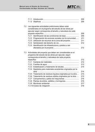 9
Manual para el Diseño de Carreteras
Pavimentadas de Bajo Volumen de Tránsito
	 	 7.1.1	 Introducción......................................................................... 	 209
	 	 7.1.2	 Objetivos	............................................................................ 	 209
	 7.2	 Las siguientes actividades preliminares deben estar
	 	 considerados en el programa del estudio de las obras por
	 	 ejecutar según corresponda al tamaño y naturaleza de cada
	 	 proyecto específico........................................................................ 	 209
	 	 7.2.1	 Identificación de las condiciones de base........................... 	 209
	 	 7.2.2	 Programación de acciones sociales con la comunidad....... 	 211
	 	 7.2.3	 Utilización de recursos de la zona del proyecto.................. 	 211
	 	 7.2.4	 Señalización del derecho de vía......................................... 	 212
	 	 7.2.5	 Identificación de infraestructura y predios a ser
	 	 	 afectados por el proyecto.................................................... 	 212
	 7.3	 Actividades del proyecto que deben ser consideradas en el
	 	 programa del estudio de las obras por ejecutar, según
	 	 corresponda al tamaño y naturaleza de cada proyecto
	 	 específico 	 ............................................................................. 	 212
	 	 7.3.1	 Canteras de materiales....................................................... 	 212
		 7.3.2	 Fuentes de agua................................................................. 	 213
	 	 7.3.3	 Estabilización y tratamiento de taludes............................... 	 214
	 	 7.3.4	 Depósitos para materiales excedentes originados por la
	 	 	 obra .................................................................................... 	 214
	 	 7.3.5	 Tratamiento de residuos líquidos originados por la obra..... 	 215
	 	 7.3.6	 Tratamiento de residuos sólidos originados por la obra...... 	 215
	 	 7.3.7	 Campamentos y patios de maquinarias.............................. 	 216
	 	 7.3.8	 Plantas de áridos, asfaltos y hormigones............................ 	 216
	 	 7.3.9	 Monitoreo ambiental............................................................ 	 217
	 	 7.3.10	Costos de mitigación........................................................... 	 218
 