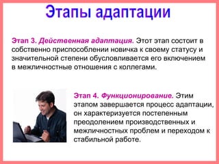 Этап 3. Действенная адаптация. Этот этап состоит в
собственно приспособлении новичка к своему статусу и
значительной степени обусловливается его включением
в межличностные отношения с коллегами.
Этап 4. Функционирование. Этим
этапом завершается процесс адаптации,
он характеризуется постепенным
преодолением производственных и
межличностных проблем и переходом к
стабильной работе.
 