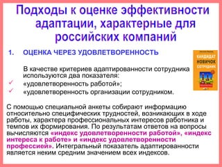 1. ОЦЕНКА ЧЕРЕЗ УДОВЛЕТВОРЕННОСТЬ
В качестве критериев адаптированности сотрудника
используются два показателя:
 «удовлетворенность работой»;
 «удовлетворенность организации сотрудником.
С помощью специальной анкеты собирают информацию
относительно специфических трудностей, возникающих в ходе
работы, характера профессиональных интересов работника и
темпов их формирования. По результатам ответов на вопросы
вычисляются «индекс удовлетворенности работой», «индекс
интереса к работе» и «индекс удовлетворенности
профессией». Интегральный показатель адаптированности
является неким средним значением всех индексов.
 