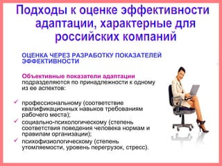 ОЦЕНКА ЧЕРЕЗ РАЗРАБОТКУ ПОКАЗАТЕЛЕЙ
ЭФФЕКТИВНОСТИ
Объективные показатели адаптации
подразделяются по принадлежности к одному
из ее аспектов:
 профессиональному (соответствие
квалификационных навыков требованиям
рабочего места);
 социально-психологическому (степень
соответствия поведения человека нормам и
правилам организации);
 психофизиологическому (степень
утомляемости, уровень перегрузок, стресс).
 