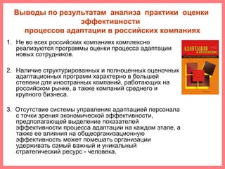 Выводы по результатам анализа практики оценки
эффективности
процессов адаптации в российских компаниях
1. Не во всех российских компаниях комплексно
реализуются программы оценки процесса адаптации
новых сотрудников.
2. Наличие структурированных и полноценных оценочных
адаптационных программ характерно в большей
степени для иностранных компаний, работающих на
российском рынке, а также компаний среднего и
крупного бизнеса.
3. Отсутствие системы управления адаптацией персонала
с точки зрения экономической эффективности,
предполагающей выделение показателей
эффективности процесса адаптации на каждом этапе, а
также ее влияния на общеорганизационную
эффективность может помешать организации
удерживать самый важный и уникальный
стратегический ресурс - человека.
 