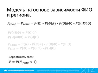Модель на основе зависимости ФИО
и региона.
𝑃𝑅ФИО = 𝑃𝑅ФОИ = 𝑃 𝑅 ∗ 𝑃 Ф 𝑅) ∗ 𝑃(О 𝑅Ф ∗ 𝑃 И 𝑅ФО
𝑃(О 𝑅Ф ≈ 𝑃 О Ф
𝑃(И 𝑅ФО ≈ 𝑃 И О
𝑃𝑅ФИО = 𝑃 𝑅 ∗ 𝑃 Ф 𝑅) ∗ 𝑃(О Ф ∗ 𝑃 И О
𝑃ФИО = 𝑃(Ф) ∗ 𝑃(О Ф ∗ 𝑃 И О
Вероятность связи
𝑃 = 𝑃 𝑁 𝑅ФИО < 1
 