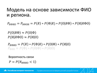 Модель на основе зависимости ФИО
и региона.
𝑃𝑅ФИО = 𝑃𝑅ФОИ = 𝑃 𝑅 ∗ 𝑃 Ф 𝑅) ∗ 𝑃(О 𝑅Ф ∗ 𝑃 И 𝑅ФО
𝑃(О 𝑅Ф ≈ 𝑃 О Ф
𝑃(И 𝑅ФО ≈ 𝑃 И О
𝑃𝑅ФИО = 𝑃 𝑅 ∗ 𝑃 Ф 𝑅) ∗ 𝑃(О Ф ∗ 𝑃 И О
𝑃ФИО = 𝑃(Ф) ∗ 𝑃(О Ф ∗ 𝑃 И О
Вероятность связи
𝑃 = 𝑃 𝑁 𝑅ФИО < 1
 
