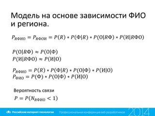 Модель на основе зависимости ФИО
и региона.
𝑃𝑅ФИО = 𝑃𝑅ФОИ = 𝑃 𝑅 ∗ 𝑃 Ф 𝑅) ∗ 𝑃(О 𝑅Ф ∗ 𝑃 И 𝑅ФО
𝑃(О 𝑅Ф ≈ 𝑃 О Ф
𝑃(И 𝑅ФО ≈ 𝑃 И О
𝑃𝑅ФИО = 𝑃 𝑅 ∗ 𝑃 Ф 𝑅) ∗ 𝑃(О Ф ∗ 𝑃 И О
𝑃ФИО = 𝑃(Ф) ∗ 𝑃(О Ф ∗ 𝑃 И О
Вероятность связи
𝑃 = 𝑃 𝑁 𝑅ФИО < 1
 