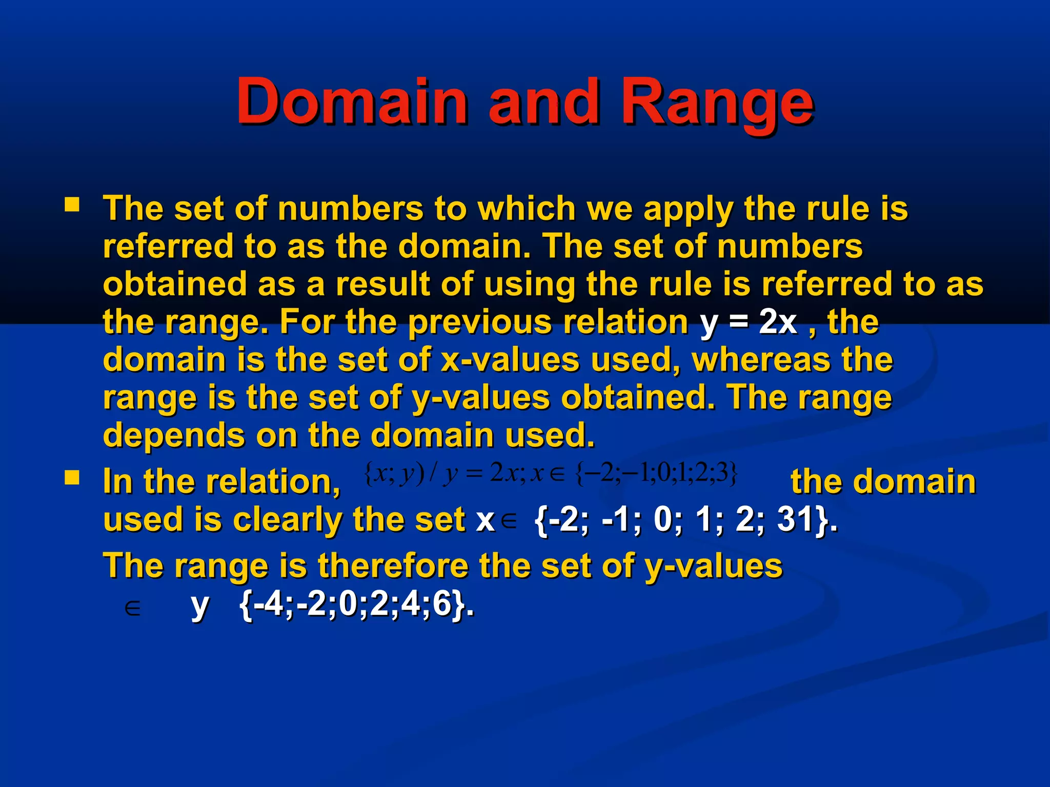 Domain and RangeDomain and Range
 The set of numbers to which we apply the rule isThe set of numbers to which we apply the rule is
referred to as the domain. The set of numbersreferred to as the domain. The set of numbers
obtained as a result of using the rule is referred to asobtained as a result of using the rule is referred to as
the range. For the previous relationthe range. For the previous relation y = 2xy = 2x , the, the
domain is the set of x-values used, whereas thedomain is the set of x-values used, whereas the
range is the set of y-values obtained. The rangerange is the set of y-values obtained. The range
depends on the domain used.depends on the domain used.
 In the relation, the domainIn the relation, the domain
used is clearly the setused is clearly the set x {-2; -1; 0; 1; 2; 31}.x {-2; -1; 0; 1; 2; 31}.
The range is therefore the set of y-valuesThe range is therefore the set of y-values
y {-4;-2;0;2;4;6}.y {-4;-2;0;2;4;6}.
}3;2;1;0;1;2{;2/);{ −−∈= xxyyx
∈
∈
 
