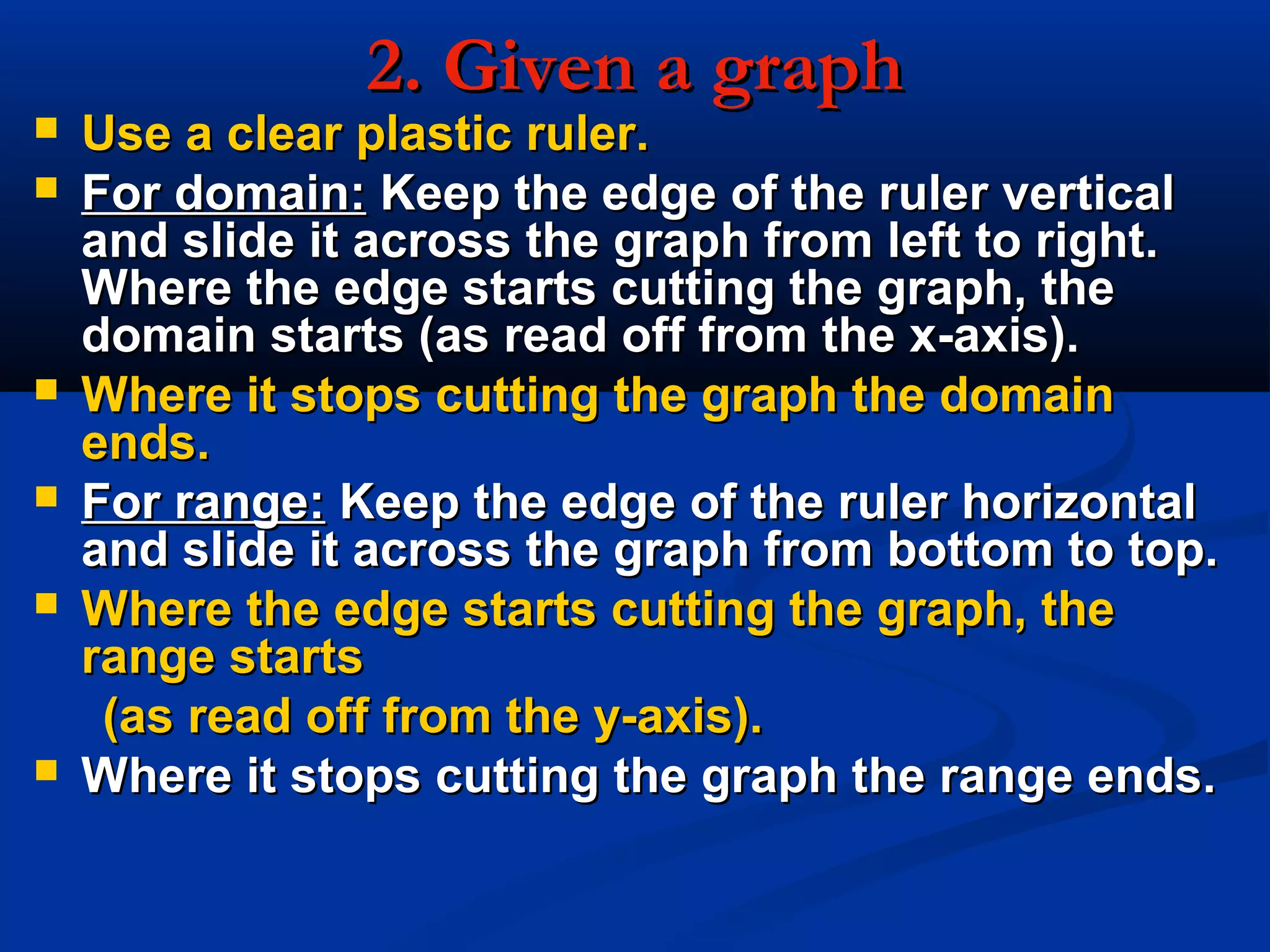 2. Given a graph2. Given a graph
 Use a clear plastic ruler.Use a clear plastic ruler.
 For domain:For domain: Keep the edge of the ruler verticalKeep the edge of the ruler vertical
and slide it across the graph from left to right.and slide it across the graph from left to right.
Where the edge starts cutting the graph, theWhere the edge starts cutting the graph, the
domain starts (as read off from the x-axis).domain starts (as read off from the x-axis).
 Where it stops cutting the graph the domainWhere it stops cutting the graph the domain
ends.ends.
 For range:For range: Keep the edge of the ruler horizontalKeep the edge of the ruler horizontal
and slide it across the graph from bottom to top.and slide it across the graph from bottom to top.
 Where the edge starts cutting the graph, theWhere the edge starts cutting the graph, the
range startsrange starts
(as read off from the y-axis).(as read off from the y-axis).
 Where it stops cutting the graph the range ends.Where it stops cutting the graph the range ends.
 