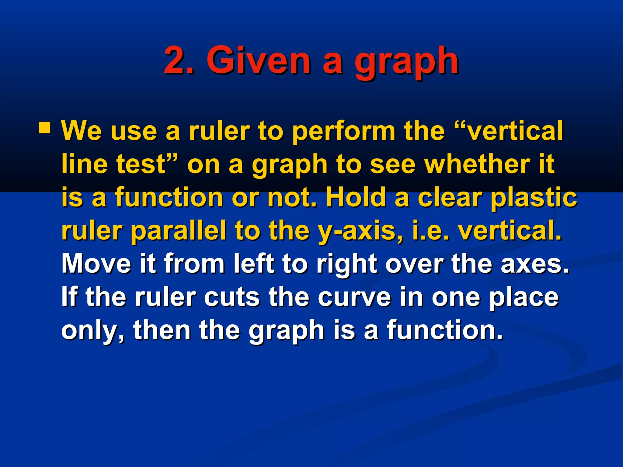 2. Given a graph2. Given a graph
 We use a ruler to perform the “verticalWe use a ruler to perform the “vertical
line test” on a graph to see whether itline test” on a graph to see whether it
is a function or not. Hold a clear plasticis a function or not. Hold a clear plastic
ruler parallel to the y-axis, i.e. vertical.ruler parallel to the y-axis, i.e. vertical.
Move it from left to right over the axes.Move it from left to right over the axes.
If the ruler cuts the curve in one placeIf the ruler cuts the curve in one place
only, then the graph is a function.only, then the graph is a function.
 