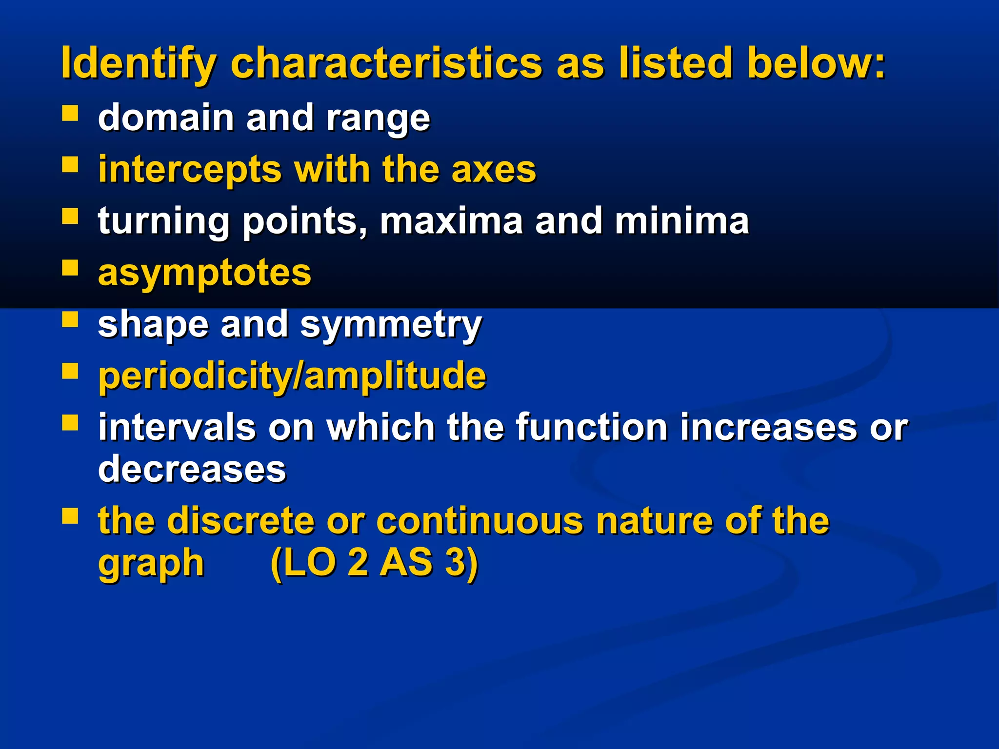Identify characteristics as listed below:Identify characteristics as listed below:
 domain and rangedomain and range
 intercepts with the axesintercepts with the axes
 turning points, maxima and minimaturning points, maxima and minima
 asymptotesasymptotes
 shape and symmetryshape and symmetry
 periodicity/amplitudeperiodicity/amplitude
 intervals on which the function increases orintervals on which the function increases or
decreasesdecreases
 the discrete or continuous nature of thethe discrete or continuous nature of the
graph (LO 2 AS 3)graph (LO 2 AS 3)
 