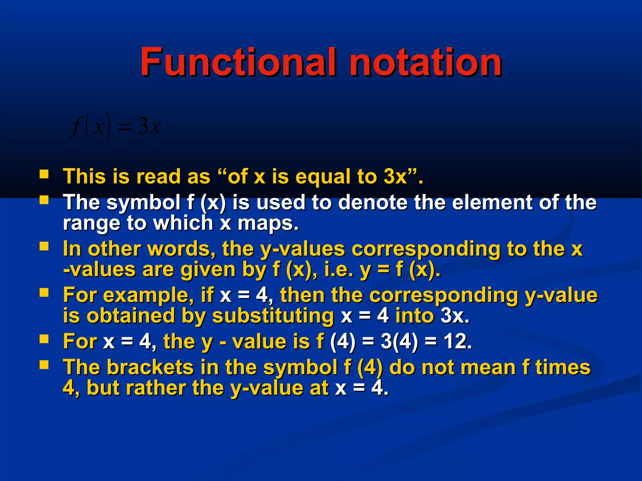 Functional notationFunctional notation
 This is read as “of x is equal to 3x”.This is read as “of x is equal to 3x”.
 The symbol f (x) is used to denote the element of theThe symbol f (x) is used to denote the element of the
range to which x maps.range to which x maps.
 In other words, the y-values corresponding to the xIn other words, the y-values corresponding to the x
-values are given by f (x), i.e. y = f (x).-values are given by f (x), i.e. y = f (x).
 For example, ifFor example, if x = 4,x = 4, then the corresponding y-valuethen the corresponding y-value
is obtained by substitutingis obtained by substituting x = 4x = 4 intointo 3x.3x.
 ForFor x = 4,x = 4, the y - value is fthe y - value is f (4) = 3(4) = 12.(4) = 3(4) = 12.
 The brackets in the symbol f (4) do not mean f timesThe brackets in the symbol f (4) do not mean f times
4, but rather the y-value at4, but rather the y-value at x = 4.x = 4.
( ) xxf 3=
 