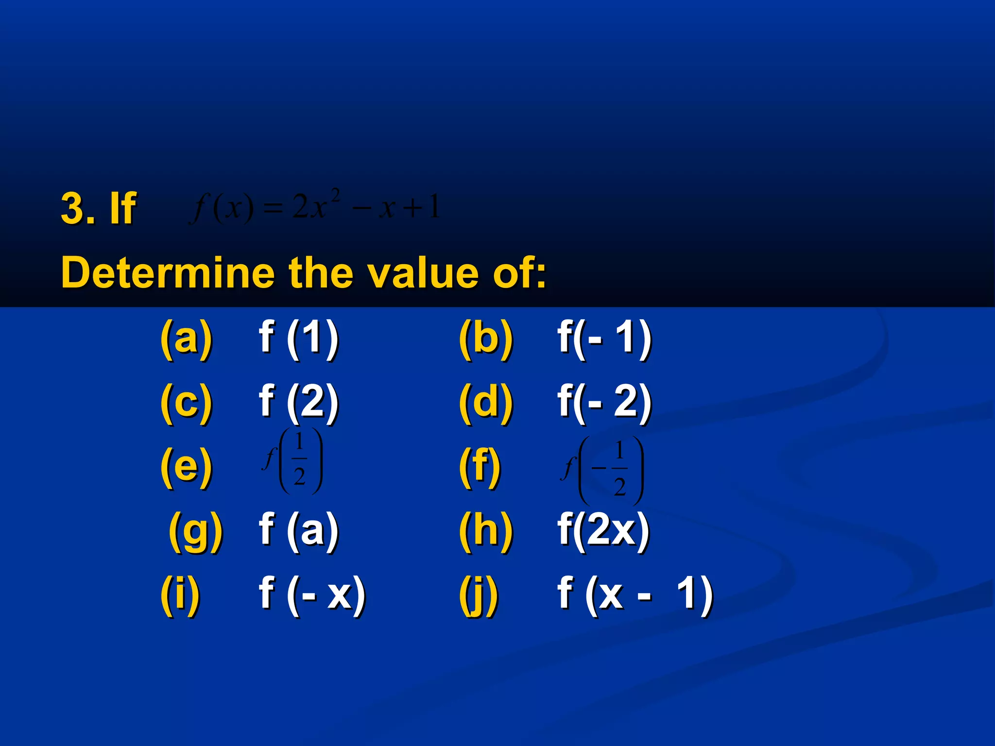 3. If3. If
Determine the value of:Determine the value of:
(a)(a) f (1)f (1) (b)(b) f(- 1)f(- 1)
(c)(c) f (2)f (2) (d)(d) f(- 2)f(- 2)
(e)(e) (f)(f)
(g)(g) f (a)f (a) (h)(h) f(2x)f(2x)
(i)(i) f (- x)f (- x) (j)(j) f (x - 1)f (x - 1)






2
1
f 





−
2
1
f
12)( 2
+−= xxxf
 
