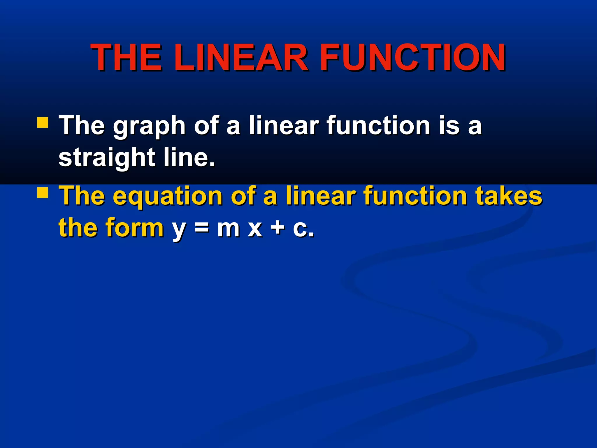 THE LINEAR FUNCTIONTHE LINEAR FUNCTION
 The graph of a linear function is aThe graph of a linear function is a
straight line.straight line.
 The equation of a linear function takesThe equation of a linear function takes
the formthe form y = m x + c.y = m x + c.
 