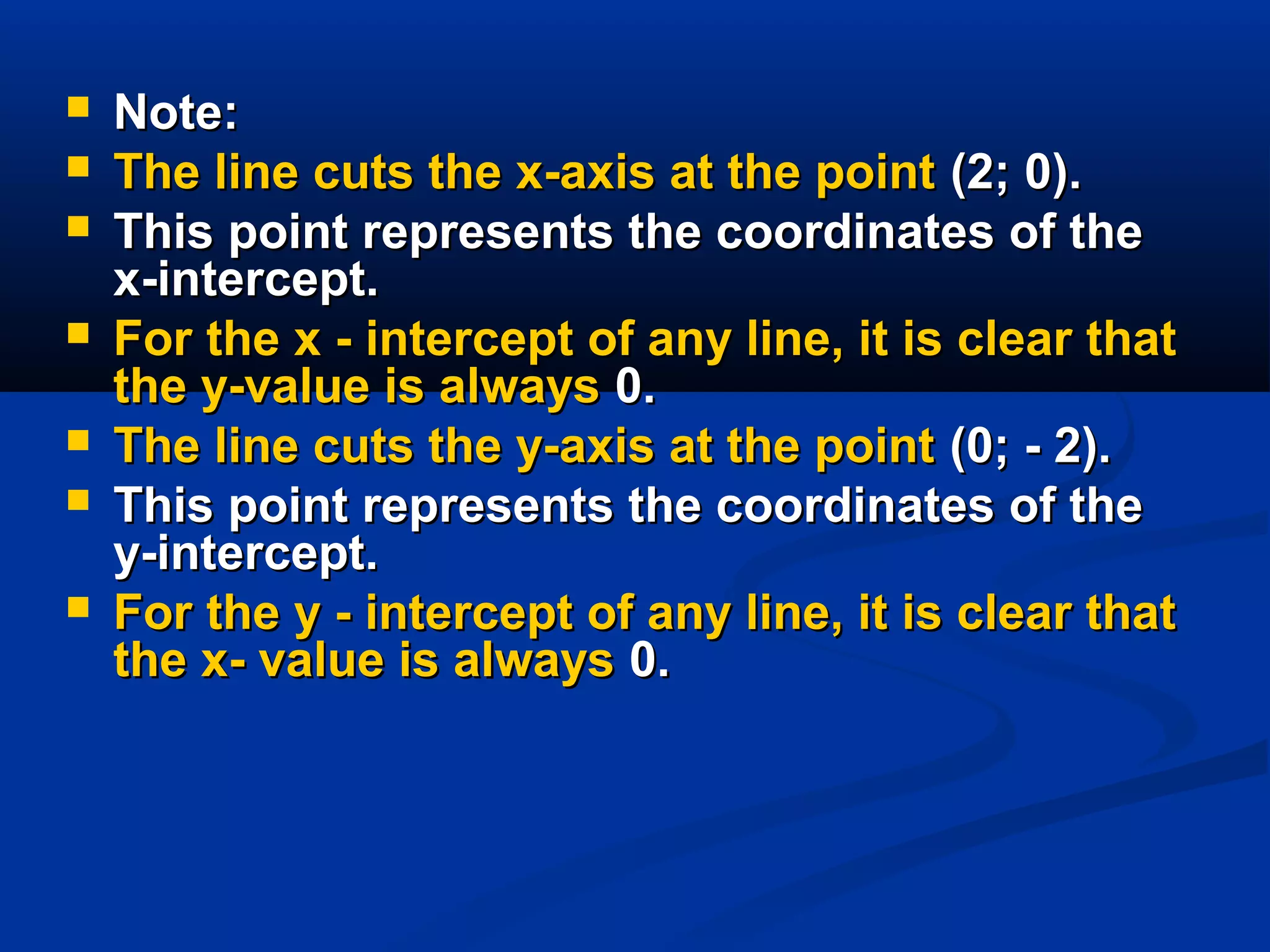  Note:Note:
 The line cuts the x-axis at the pointThe line cuts the x-axis at the point (2; 0).(2; 0).
 This point represents the coordinates of theThis point represents the coordinates of the
x-intercept.x-intercept.
 For the x - intercept of any line, it is clear thatFor the x - intercept of any line, it is clear that
the y-value is alwaysthe y-value is always 0.0.
 The line cuts the y-axis at the pointThe line cuts the y-axis at the point (0; - 2).(0; - 2).
 This point represents the coordinates of theThis point represents the coordinates of the
y-intercept.y-intercept.
 For the y - intercept of any line, it is clear thatFor the y - intercept of any line, it is clear that
the x- value is alwaysthe x- value is always 0.0.
 