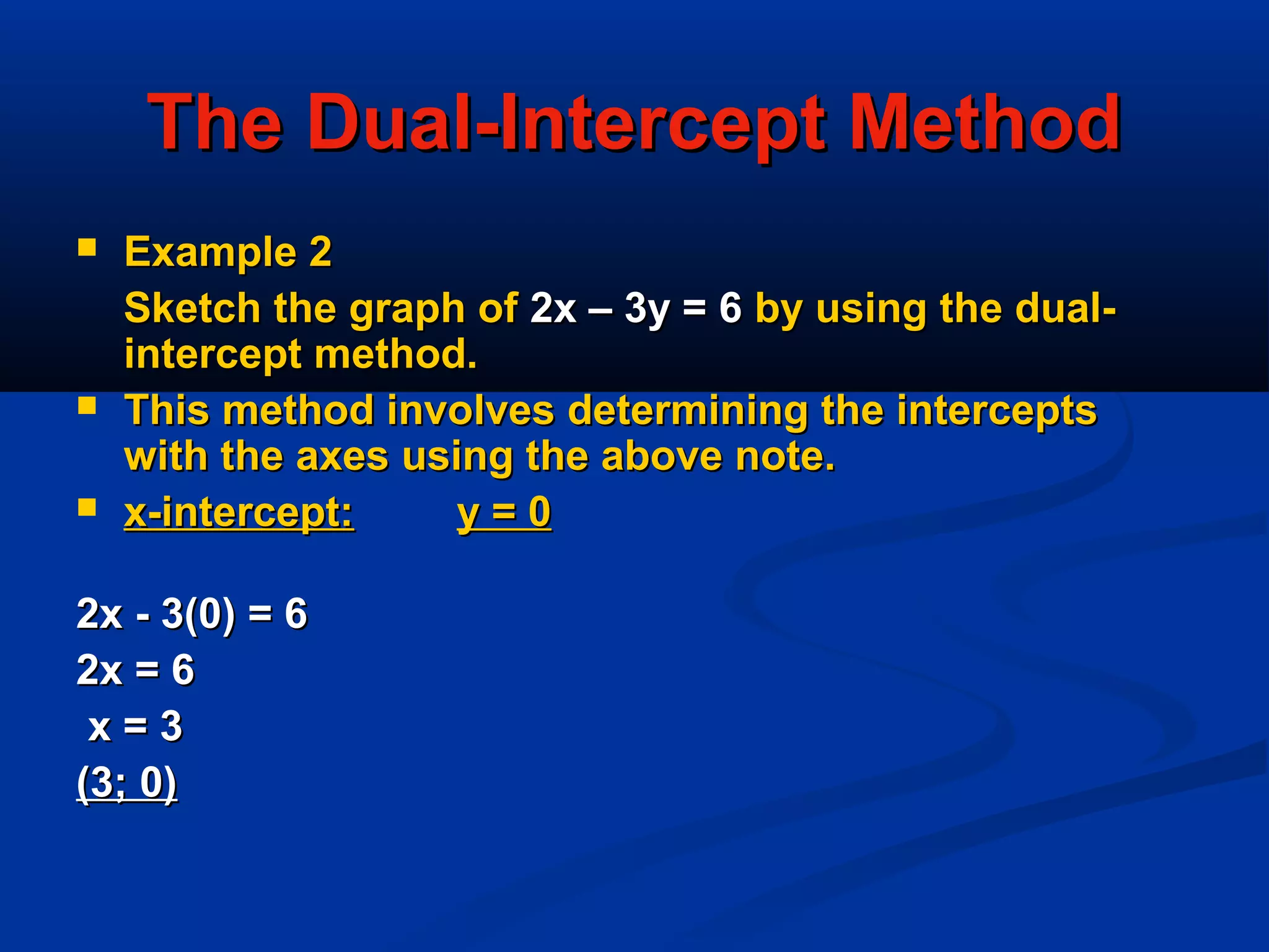 The Dual-Intercept MethodThe Dual-Intercept Method
 Example 2Example 2
Sketch the graph ofSketch the graph of 2x – 3y = 62x – 3y = 6 by using the dual-by using the dual-
intercept method.intercept method.
 This method involves determining the interceptsThis method involves determining the intercepts
with the axes using the above note.with the axes using the above note.
 x-intercept:x-intercept: y = 0y = 0
2x - 3(0) = 62x - 3(0) = 6
2x = 62x = 6
x = 3x = 3
(3; 0)(3; 0)
 