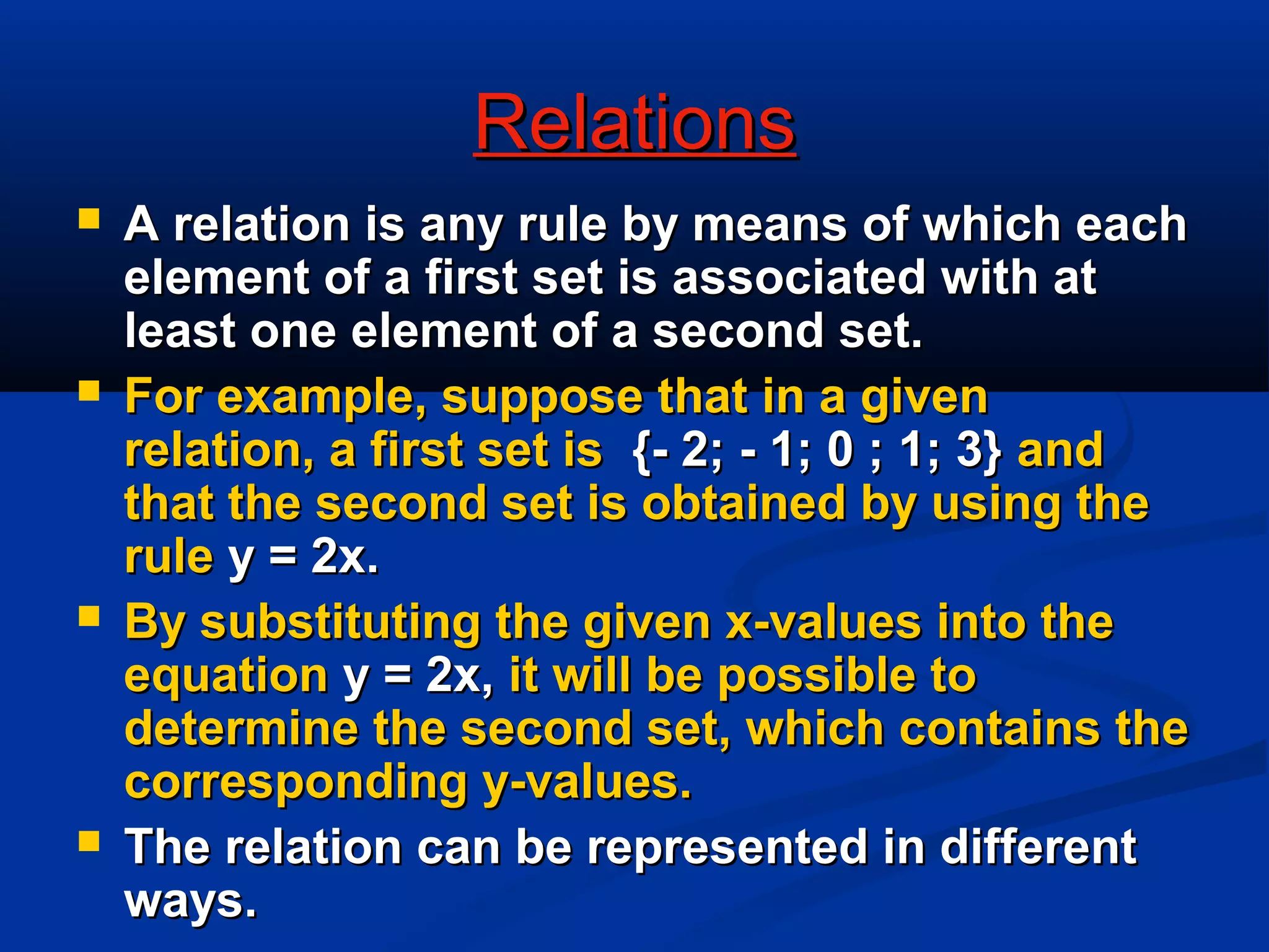RelationsRelations
 A relation is any rule by means of which eachA relation is any rule by means of which each
element of a first set is associated with atelement of a first set is associated with at
least one element of a second set.least one element of a second set.
 For example, suppose that in a givenFor example, suppose that in a given
relation, a first set isrelation, a first set is {- 2; - 1; 0 ; 1; 3}{- 2; - 1; 0 ; 1; 3} andand
that the second set is obtained by using thethat the second set is obtained by using the
rulerule y = 2x.y = 2x.
 By substituting the given x-values into theBy substituting the given x-values into the
equationequation y = 2x,y = 2x, it will be possible toit will be possible to
determine the second set, which contains thedetermine the second set, which contains the
corresponding y-values.corresponding y-values.
 The relation can be represented in differentThe relation can be represented in different
ways.ways.
 