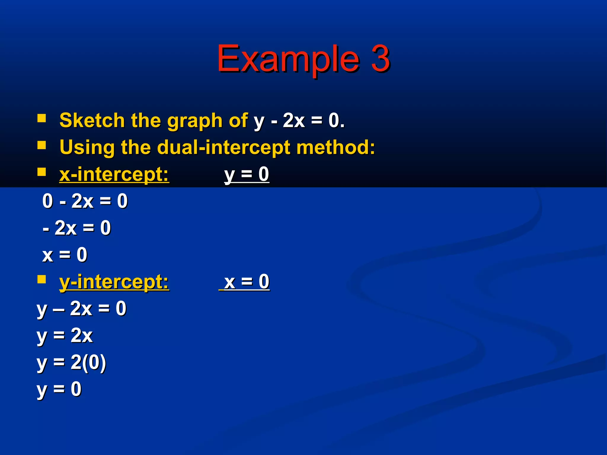 Example 3Example 3
 Sketch the graph ofSketch the graph of y - 2x = 0.y - 2x = 0.
 Using the dual-intercept method:Using the dual-intercept method:
 x-intercept:x-intercept: y = 0y = 0
0 - 2x = 00 - 2x = 0
- 2x = 0- 2x = 0
x = 0x = 0
 y-intercept:y-intercept: x = 0x = 0
y – 2x = 0y – 2x = 0
y = 2xy = 2x
y = 2(0)y = 2(0)
y = 0y = 0
 