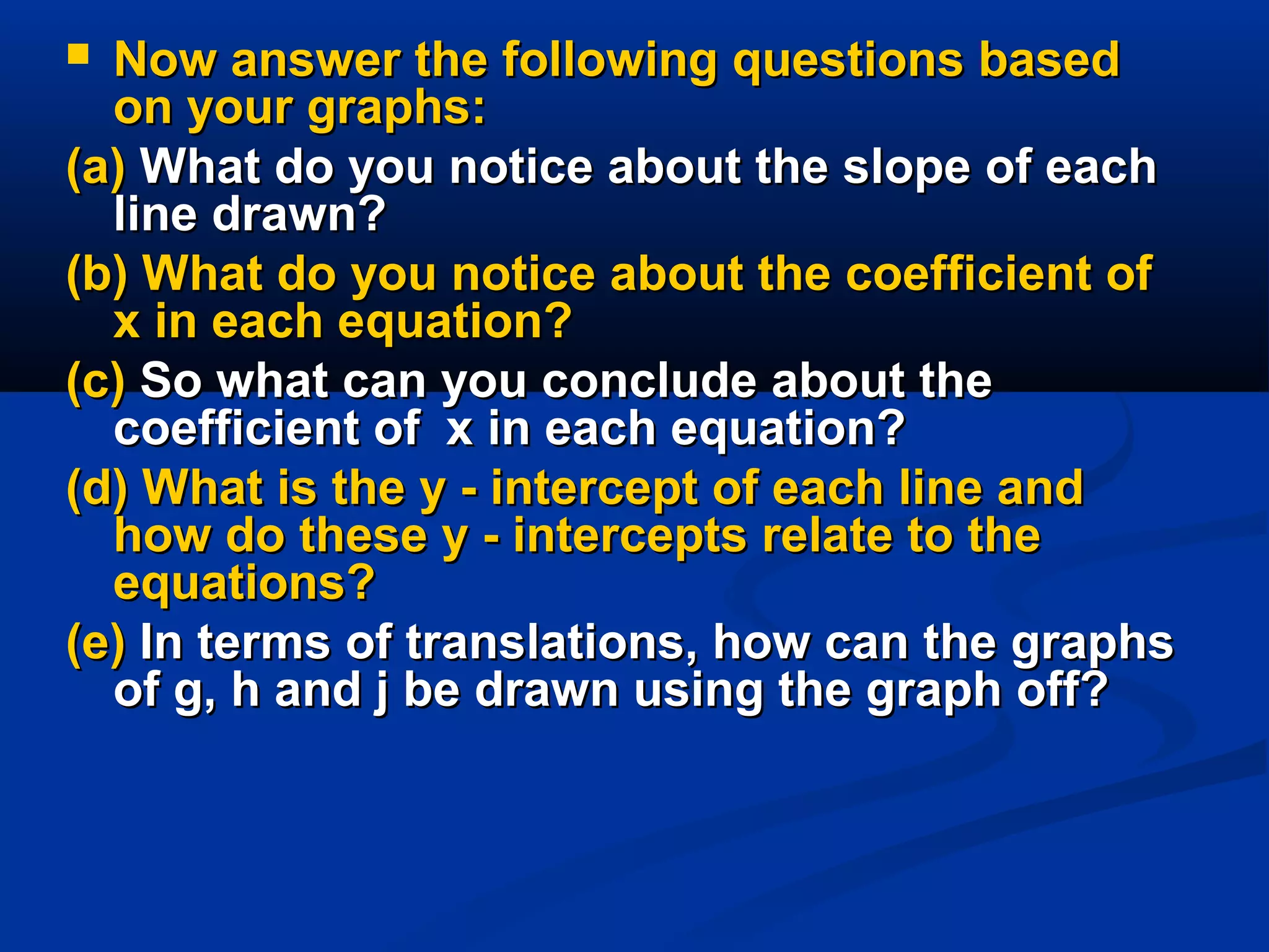  Now answer the following questions basedNow answer the following questions based
on your graphs:on your graphs:
(a)(a) What do you notice about the slope of eachWhat do you notice about the slope of each
line drawn?line drawn?
(b) What do you notice about the coefficient of(b) What do you notice about the coefficient of
x in each equation?x in each equation?
(c)(c) So what can you conclude about theSo what can you conclude about the
coefficient ofcoefficient of x in each equation?x in each equation?
(d) What is the y - intercept of each line and(d) What is the y - intercept of each line and
how do these y - intercepts relate to thehow do these y - intercepts relate to the
equations?equations?
(e)(e) In terms of translations, how can the graphsIn terms of translations, how can the graphs
of g, h and j be drawn using the graph off?of g, h and j be drawn using the graph off?
 