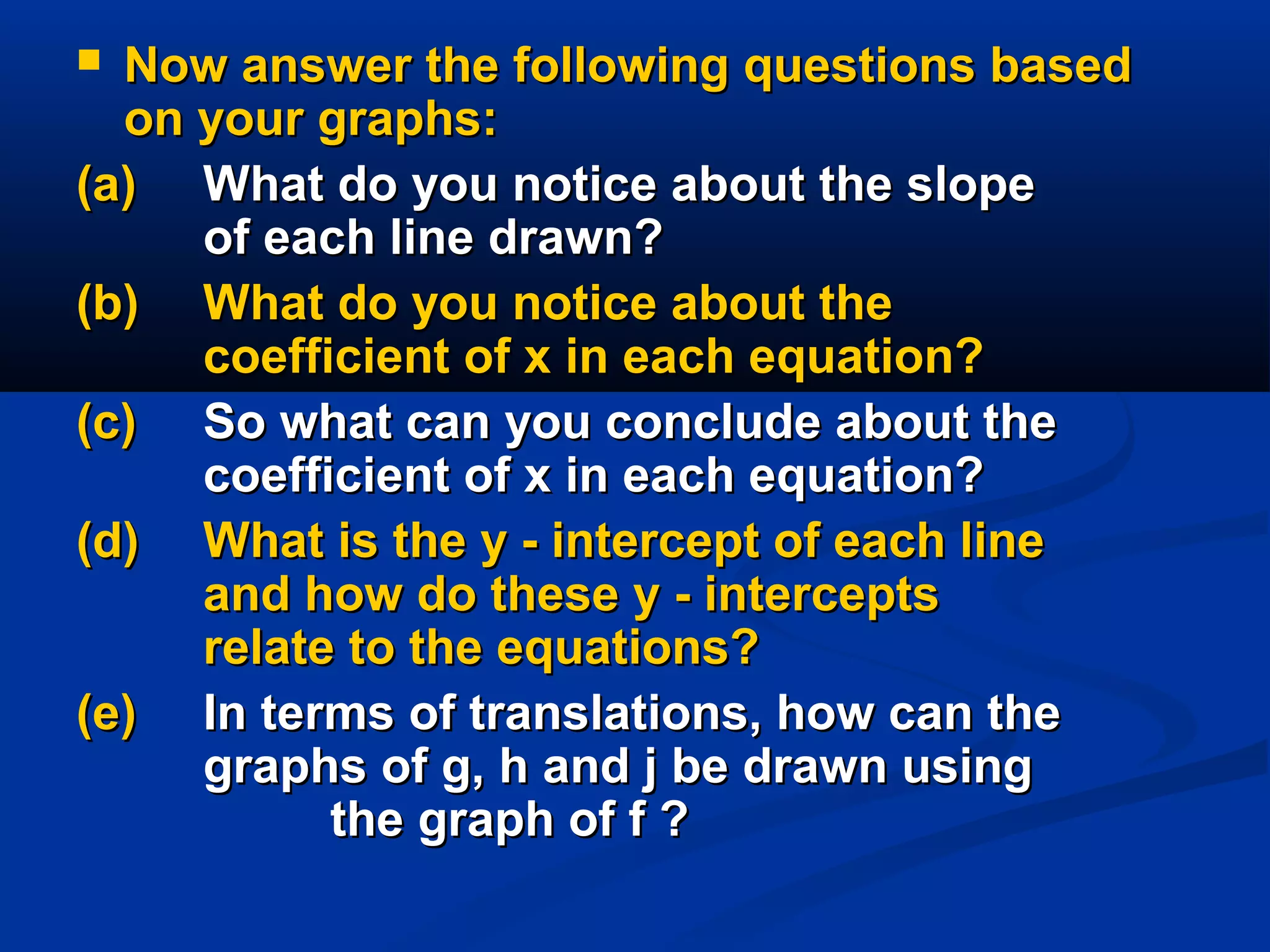  Now answer the following questions basedNow answer the following questions based
on your graphs:on your graphs:
(a)(a) What do you notice about the slopeWhat do you notice about the slope
of each line drawn?of each line drawn?
(b)(b) What do you notice about theWhat do you notice about the
coefficient of x in each equation?coefficient of x in each equation?
(c)(c) So what can you conclude about theSo what can you conclude about the
coefficient of x in each equation?coefficient of x in each equation?
(d)(d) What is the y - intercept of each lineWhat is the y - intercept of each line
and how do these y - interceptsand how do these y - intercepts
relate to the equations?relate to the equations?
(e)(e) In terms of translations, how can theIn terms of translations, how can the
graphs of g, h and j be drawn usinggraphs of g, h and j be drawn using
the graph of f ?the graph of f ?
 