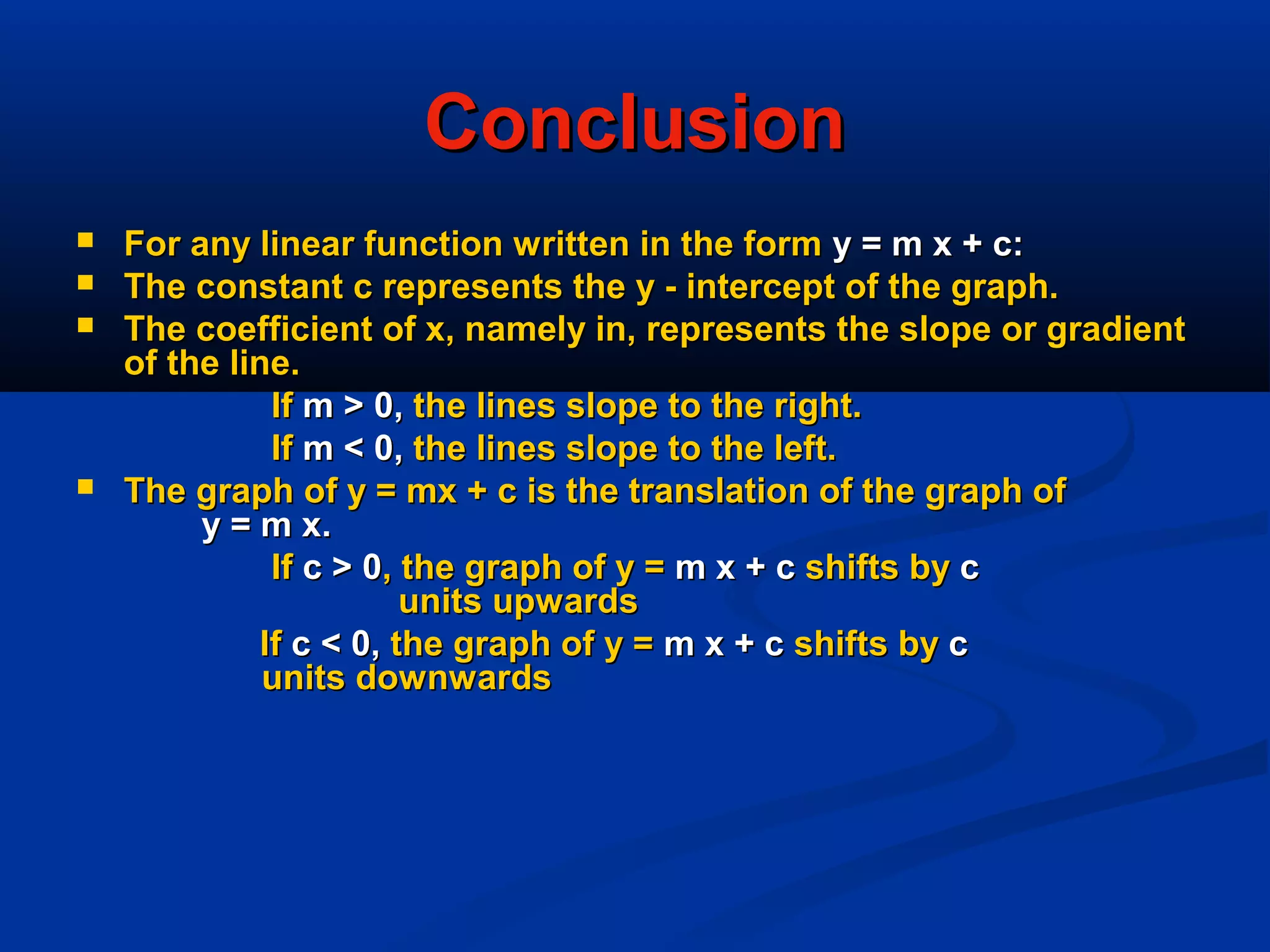 ConclusionConclusion
 For any linear function written in the formFor any linear function written in the form y = m x + c:y = m x + c:
 The constant c represents the y - intercept of the graph.The constant c represents the y - intercept of the graph.
 The coefficient of x, namely in, represents the slope or gradientThe coefficient of x, namely in, represents the slope or gradient
of the line.of the line.
IfIf m > 0,m > 0, the lines slope to the right.the lines slope to the right.
IfIf m < 0,m < 0, the lines slope to the left.the lines slope to the left.
 The graph of y = mx + c is the translation of the graph ofThe graph of y = mx + c is the translation of the graph of
y = m x.y = m x.
IfIf c > 0c > 0, the graph of y =, the graph of y = m x + cm x + c shifts byshifts by cc
units upwardsunits upwards
IfIf c < 0,c < 0, the graph of y =the graph of y = m x + cm x + c shifts byshifts by cc
units downwardsunits downwards
 