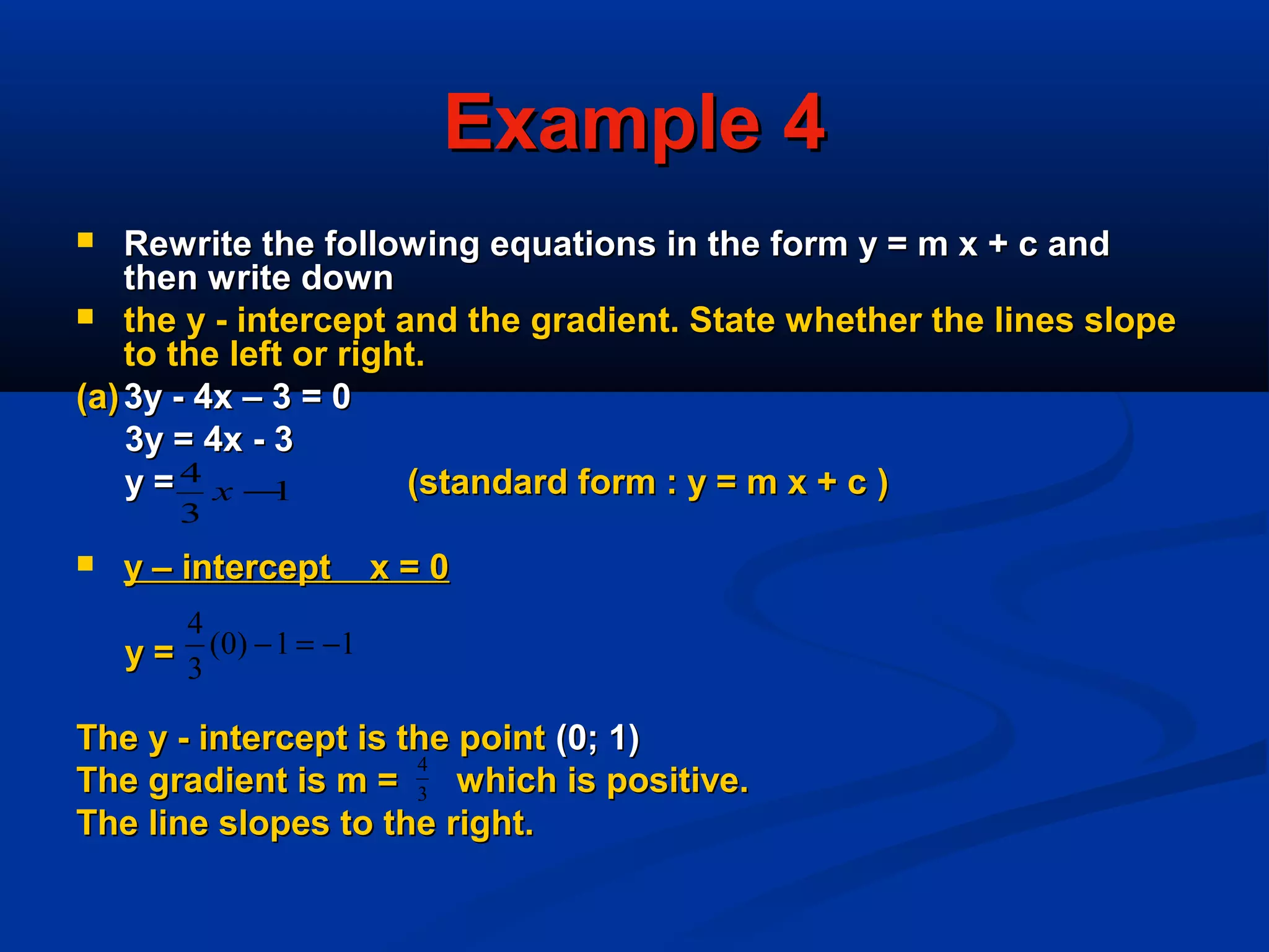Example 4Example 4
 Rewrite the following equations in the form y = m x + c andRewrite the following equations in the form y = m x + c and
then write downthen write down
 the y - intercept and the gradient. State whether the lines slopethe y - intercept and the gradient. State whether the lines slope
to the left or right.to the left or right.
(a)(a) 3y - 4x – 3 = 03y - 4x – 3 = 0
3y = 4x - 33y = 4x - 3
y =y = (standard form : y = m x + c(standard form : y = m x + c ))
 y – intercept x = 0y – intercept x = 0
y =y =
The y - intercept is the pointThe y - intercept is the point (0; 1)(0; 1)
The gradient is m = which is positive.The gradient is m = which is positive.
The line slopes to the right.The line slopes to the right.
11)0(
3
4
−=−
3
4
1
3
4
−x
 