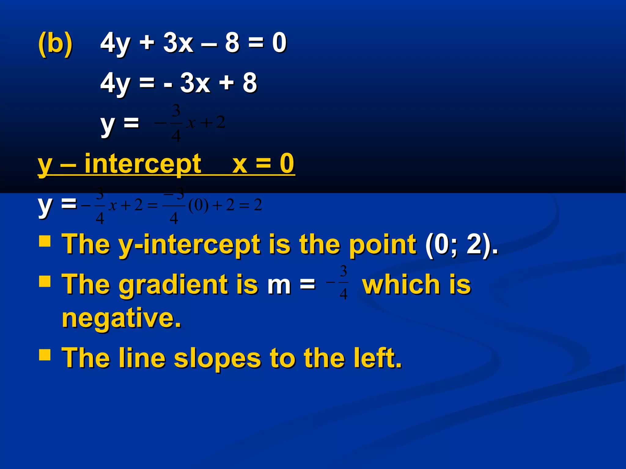 (b)(b) 4y + 3x – 8 = 04y + 3x – 8 = 0
4y = - 3x + 84y = - 3x + 8
y =y =
y – intercept x = 0y – intercept x = 0
y =y =
 The y-intercept is the pointThe y-intercept is the point (0; 2).(0; 2).
 The gradient isThe gradient is m =m = which iswhich is
negative.negative.
 The line slopes to the left.The line slopes to the left.
22)0(
4
3
2
4
3
=+
−
=+− x
4
3
−
2
4
3
+− x
 