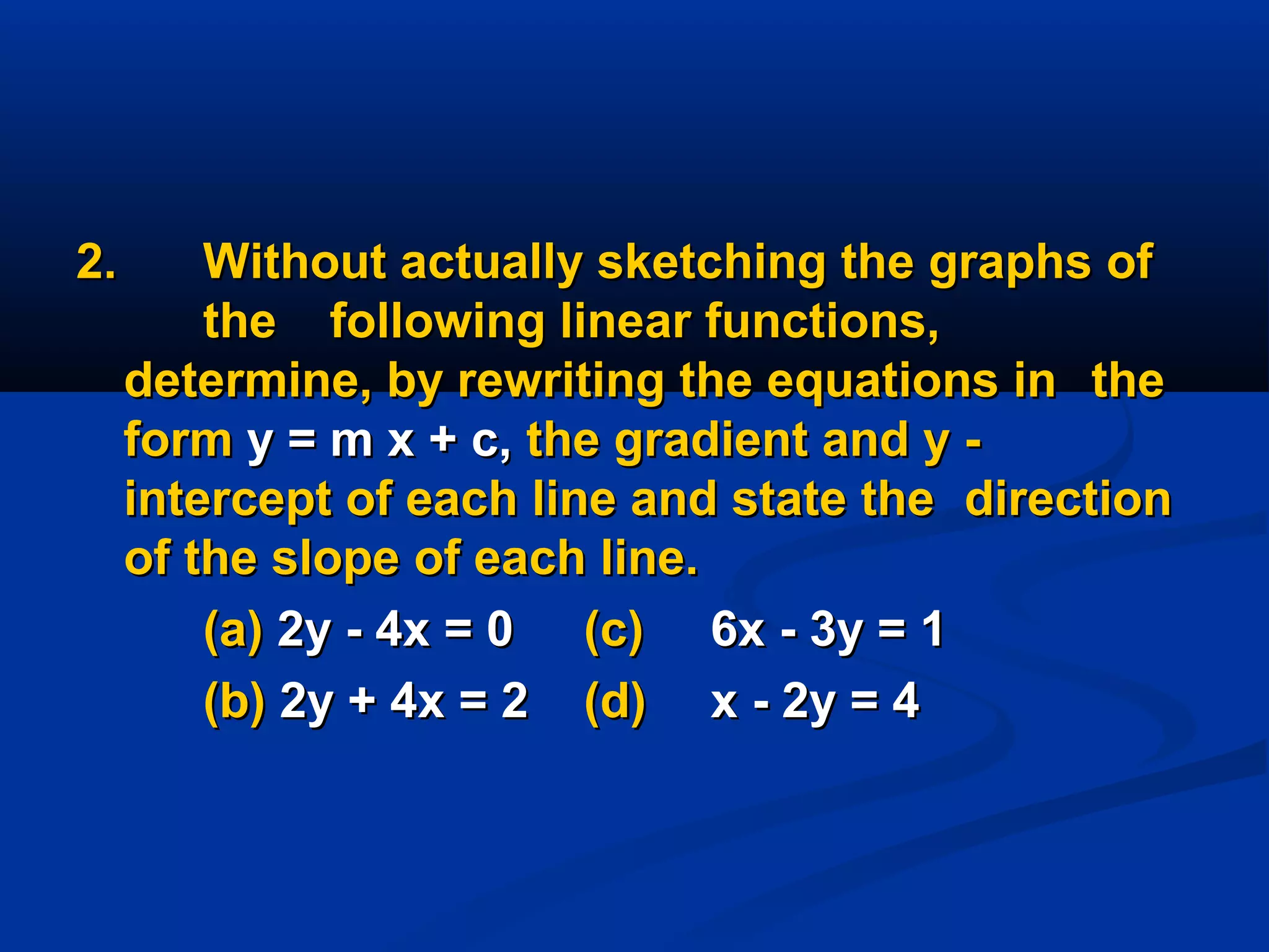 2.2. Without actually sketching the graphs ofWithout actually sketching the graphs of
thethe following linear functions,following linear functions,
determine, by rewriting the equations indetermine, by rewriting the equations in thethe
formform y = m x + c,y = m x + c, the gradient and y -the gradient and y -
intercept of each line and state theintercept of each line and state the directiondirection
of the slope of each line.of the slope of each line.
(a)(a) 2y - 4x = 02y - 4x = 0 (c)(c) 6x - 3y = 16x - 3y = 1
(b)(b) 2y + 4x = 22y + 4x = 2 (d)(d) x - 2y = 4x - 2y = 4
 