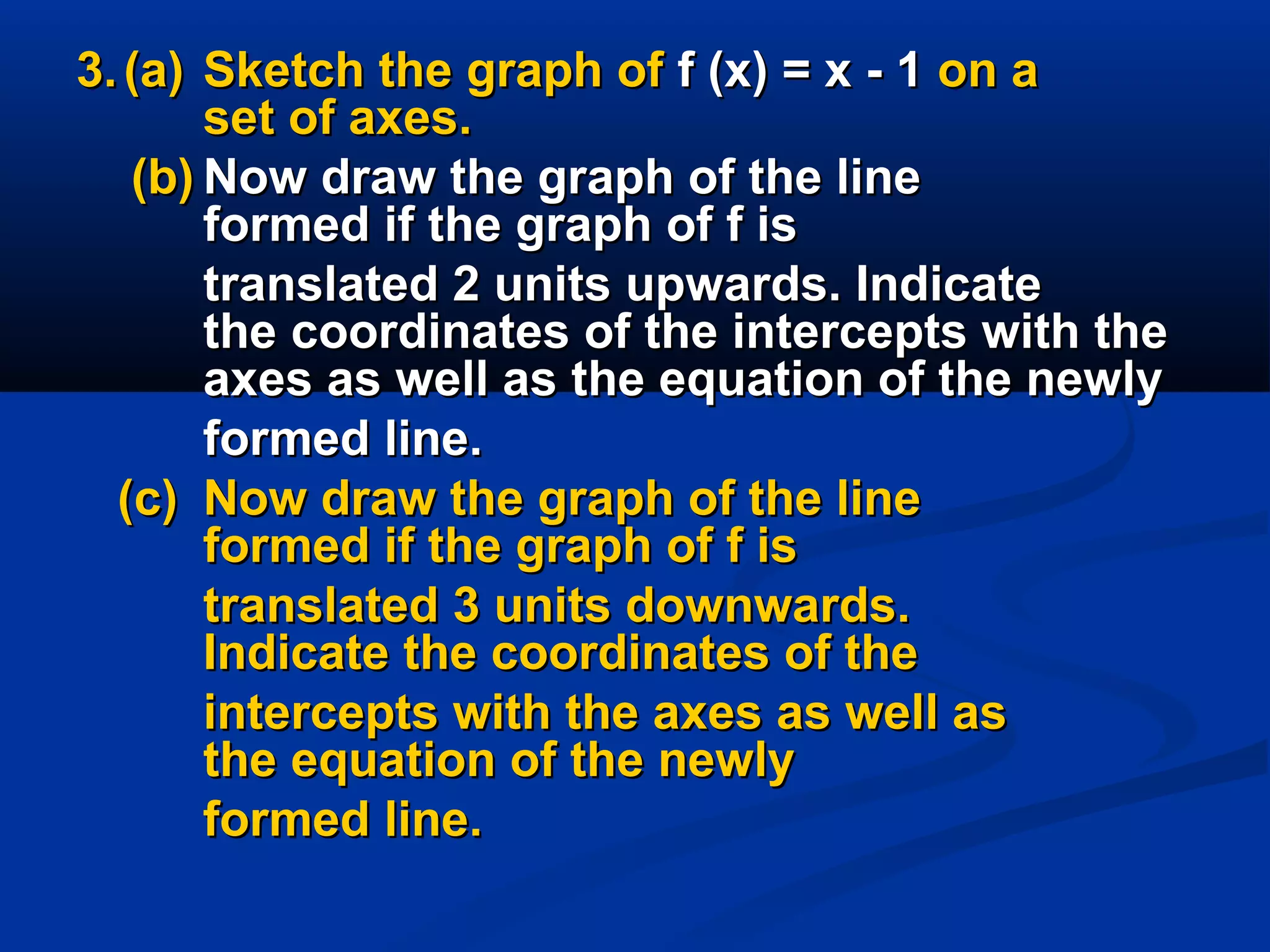 3.3. (a)(a) Sketch the graph ofSketch the graph of f (x) = x - 1f (x) = x - 1 on aon a
set of axes.set of axes.
(b)(b) Now draw the graph of the lineNow draw the graph of the line
formed if the graph of f isformed if the graph of f is
translated 2 units upwards. Indicatetranslated 2 units upwards. Indicate
the coordinates of the intercepts with thethe coordinates of the intercepts with the
axes as well as the equation of the newlyaxes as well as the equation of the newly
formed line.formed line.
(c)(c) Now draw the graph of the lineNow draw the graph of the line
formed if the graph of f isformed if the graph of f is
translated 3 units downwards.translated 3 units downwards.
Indicate the coordinates of theIndicate the coordinates of the
intercepts with the axes as well asintercepts with the axes as well as
the equation of the newlythe equation of the newly
formed line.formed line.
 