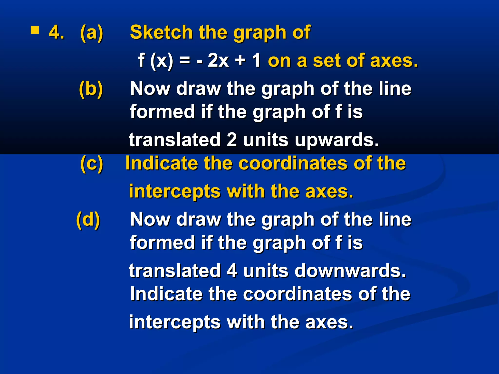  4.4. (a)(a) Sketch the graph ofSketch the graph of
f (x) = - 2x + 1f (x) = - 2x + 1 on a set of axes.on a set of axes.
(b)(b) Now draw the graph of the lineNow draw the graph of the line
formed if the graph of f isformed if the graph of f is
translated 2 units upwards.translated 2 units upwards.
(c) Indicate the coordinates of the(c) Indicate the coordinates of the
intercepts with the axes.intercepts with the axes.
(d)(d) Now draw the graph of the lineNow draw the graph of the line
formed if the graph of f isformed if the graph of f is
translated 4 units downwards.translated 4 units downwards.
Indicate the coordinates of theIndicate the coordinates of the
intercepts with the axes.intercepts with the axes.
 