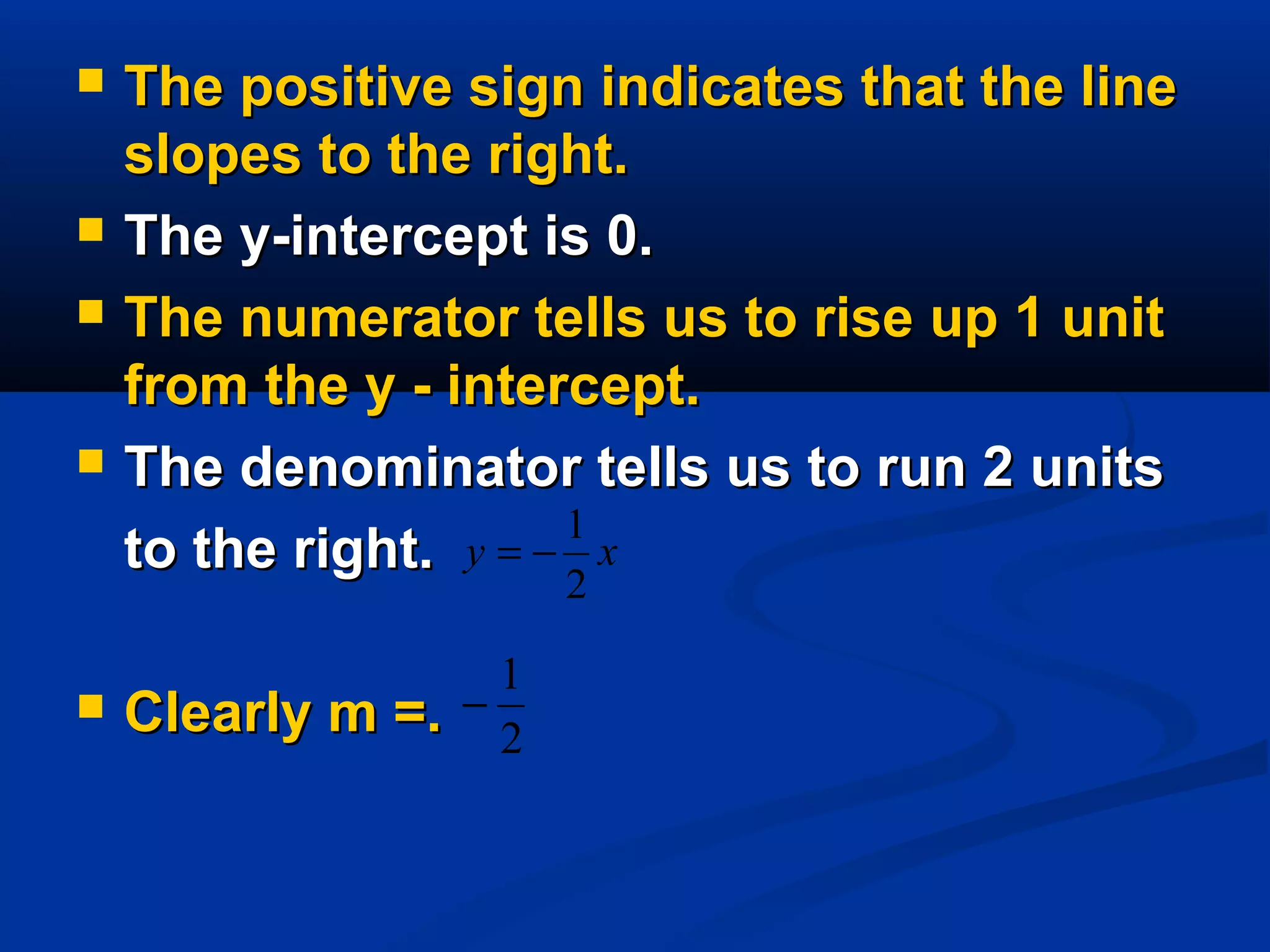  The positive sign indicates that the lineThe positive sign indicates that the line
slopes to the right.slopes to the right.
 The y-intercept is 0.The y-intercept is 0.
 The numerator tells us to rise up 1 unitThe numerator tells us to rise up 1 unit
from the y - intercept.from the y - intercept.
 The denominator tells us to run 2 unitsThe denominator tells us to run 2 units
to the right.to the right.
 Clearly m =.Clearly m =.
xy
2
1
−=
2
1
−
 