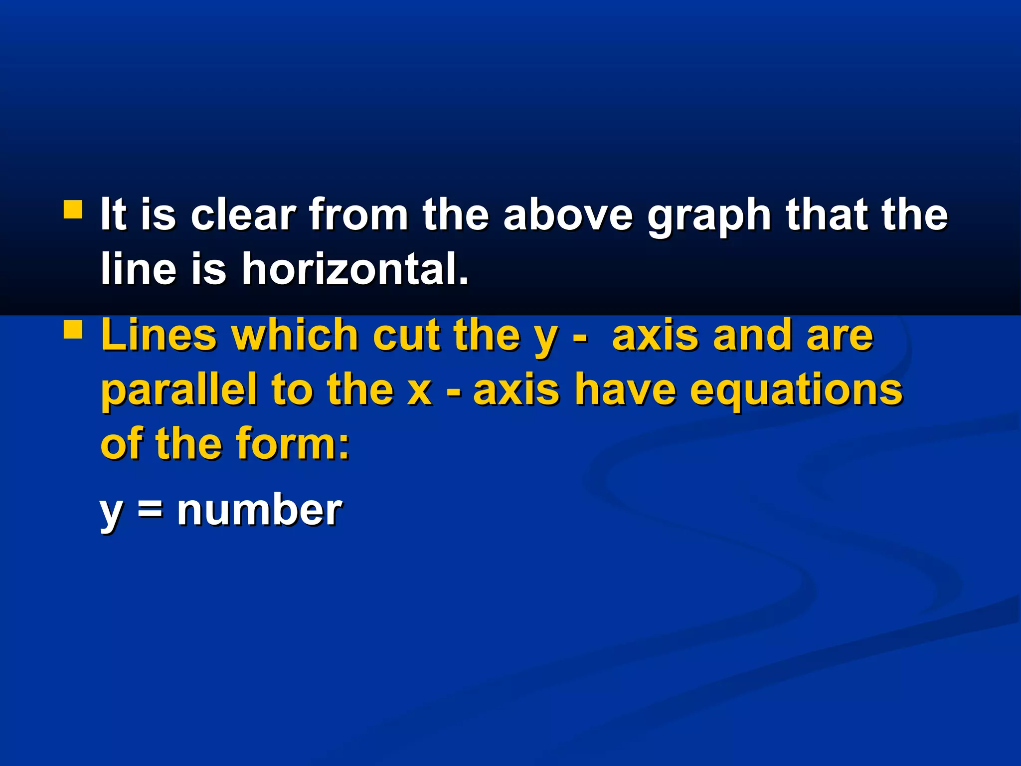  It is clear from the above graph that theIt is clear from the above graph that the
line is horizontal.line is horizontal.
 Lines which cut the y - axis and areLines which cut the y - axis and are
parallel to the x - axis have equationsparallel to the x - axis have equations
of the form:of the form:
y = numbery = number
 