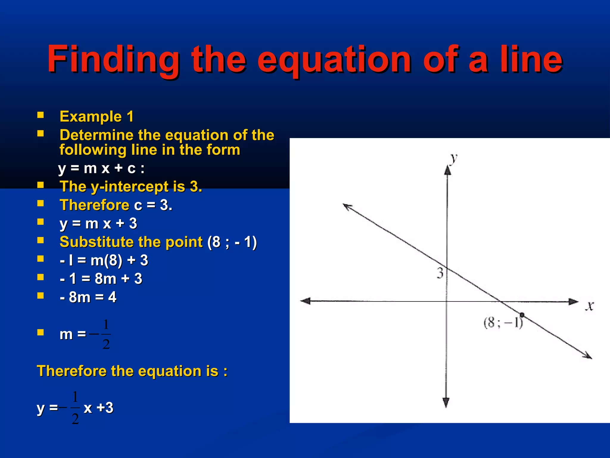 Finding the equation of a lineFinding the equation of a line
 Example 1Example 1
 Determine the equation of theDetermine the equation of the
following line in the formfollowing line in the form
y = m x + c :y = m x + c :
 The y-intercept is 3.The y-intercept is 3.
 ThereforeTherefore c = 3.c = 3.
 y = m x + 3y = m x + 3
 Substitute the pointSubstitute the point (8 ; - 1)(8 ; - 1)
 - l = m(8) + 3- l = m(8) + 3
 - 1 = 8m + 3- 1 = 8m + 3
 - 8m = 4- 8m = 4
 m =m =
Therefore the equation is :Therefore the equation is :
y = x +3y = x +3
2
1
−
2
1
−
 