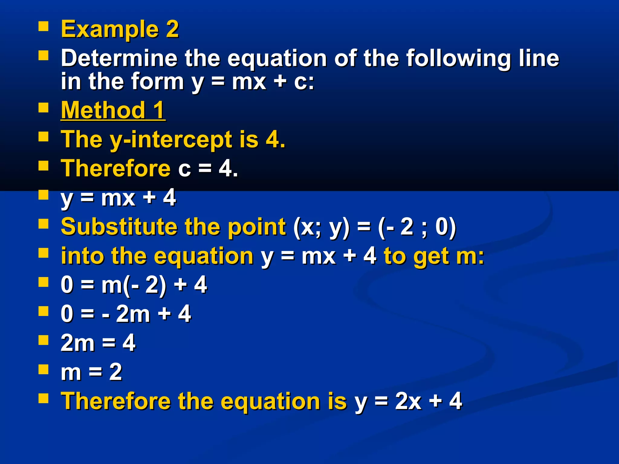  Example 2Example 2
 Determine the equation of the following lineDetermine the equation of the following line
in the form y = mx + c:in the form y = mx + c:
 Method 1Method 1
 The y-intercept is 4.The y-intercept is 4.
 ThereforeTherefore c = 4.c = 4.
 y = mx + 4y = mx + 4
 Substitute the pointSubstitute the point (x; y) = (- 2 ; 0)(x; y) = (- 2 ; 0)
 into the equationinto the equation y = mx + 4y = mx + 4 to get m:to get m:
 0 = m(- 2) + 40 = m(- 2) + 4
 0 = - 2m + 40 = - 2m + 4
 2m = 42m = 4
 m = 2m = 2
 Therefore the equation isTherefore the equation is y = 2x + 4y = 2x + 4
 