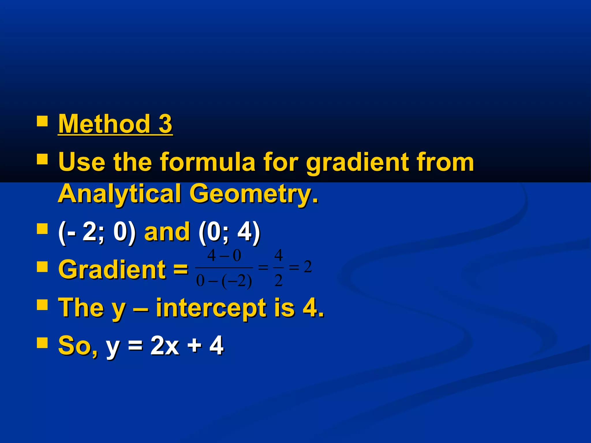  Method 3Method 3
 Use the formula for gradient fromUse the formula for gradient from
Analytical Geometry.Analytical Geometry.
 (- 2; 0)(- 2; 0) andand (0; 4)(0; 4)
 Gradient =Gradient =
 The y – intercept is 4.The y – intercept is 4.
 So,So, y = 2x + 4y = 2x + 4
2
2
4
)2(0
04
==
−−
−
 