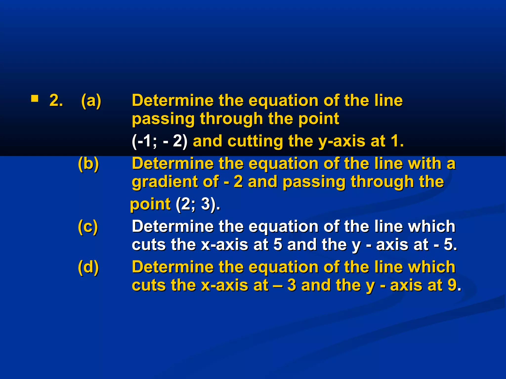  2.2. (a)(a) Determine the equation of the lineDetermine the equation of the line
passing through the pointpassing through the point
(-1; - 2)(-1; - 2) and cutting the y-axis at 1.and cutting the y-axis at 1.
(b)(b) Determine the equation of the line with aDetermine the equation of the line with a
gradient of - 2 and passing through thegradient of - 2 and passing through the
pointpoint (2; 3).(2; 3).
(c)(c) Determine the equation of the line whichDetermine the equation of the line which
cuts the x-axis at 5 and the y - axis at - 5.cuts the x-axis at 5 and the y - axis at - 5.
(d)(d) Determine the equation of the line whichDetermine the equation of the line which
cuts the x-axis at – 3 and the y - axis atcuts the x-axis at – 3 and the y - axis at 99..
 