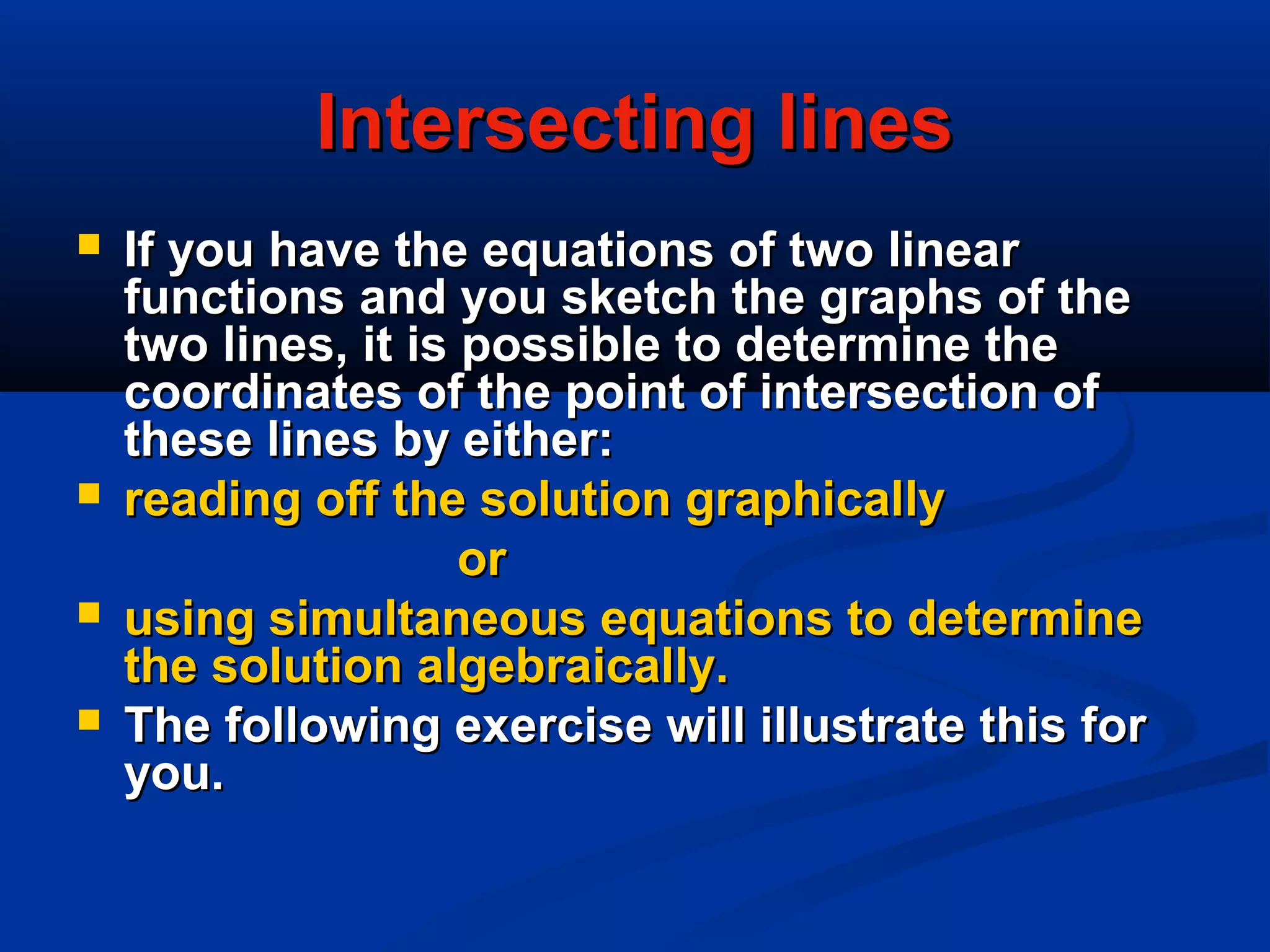 Intersecting linesIntersecting lines
 If you have the equations of two linearIf you have the equations of two linear
functions and you sketch the graphs of thefunctions and you sketch the graphs of the
two lines, it is possible to determine thetwo lines, it is possible to determine the
coordinates of the point of intersection ofcoordinates of the point of intersection of
these lines by either:these lines by either:
 reading off the solution graphicallyreading off the solution graphically
oror
 using simultaneous equations to determineusing simultaneous equations to determine
the solution algebraically.the solution algebraically.
 The following exercise will illustrate this forThe following exercise will illustrate this for
you.you.
 