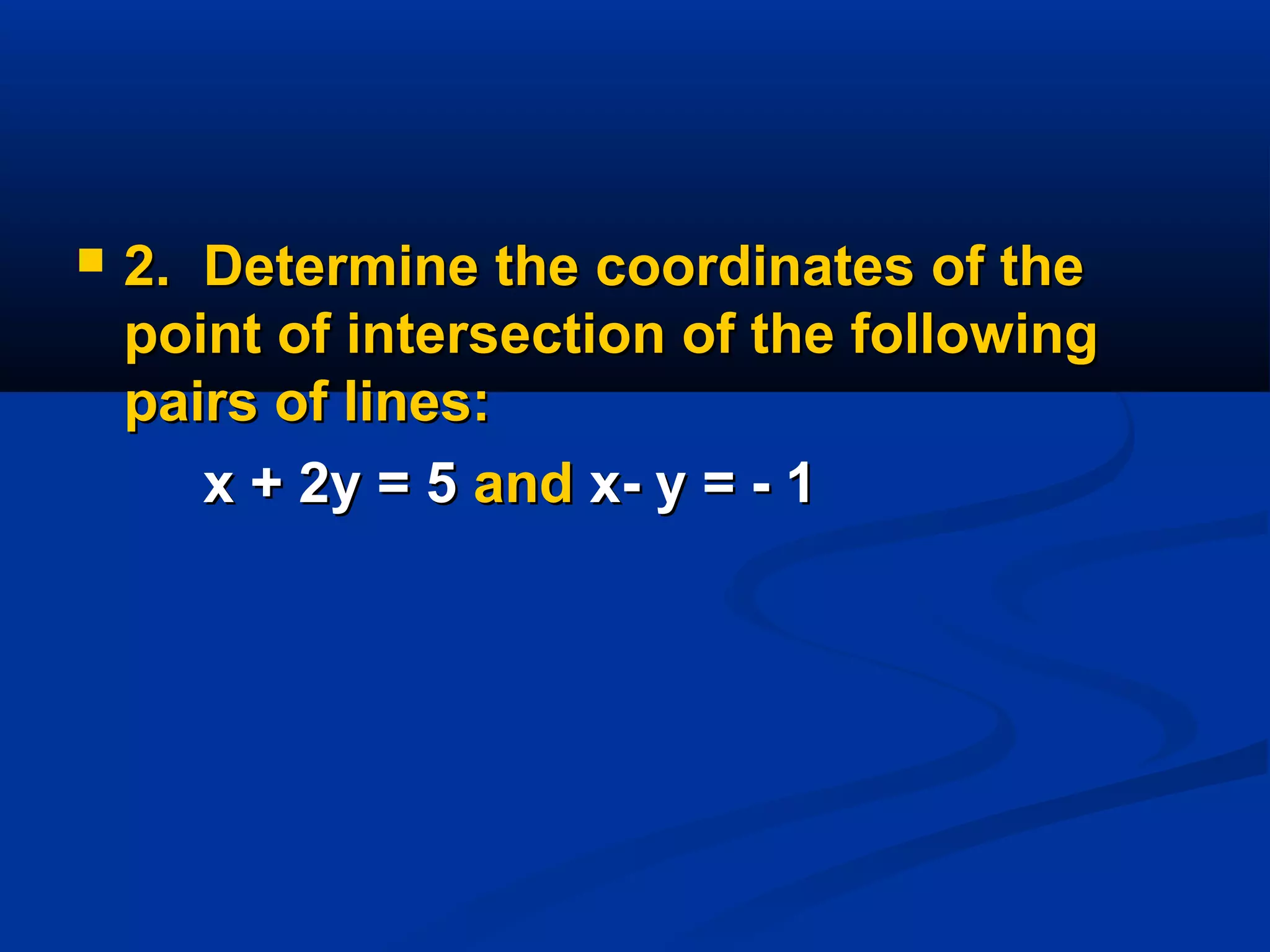  2.2. Determine the coordinates of theDetermine the coordinates of the
point of intersection of the followingpoint of intersection of the following
pairs of lines:pairs of lines:
x + 2y = 5x + 2y = 5 andand x- y = - 1x- y = - 1
 