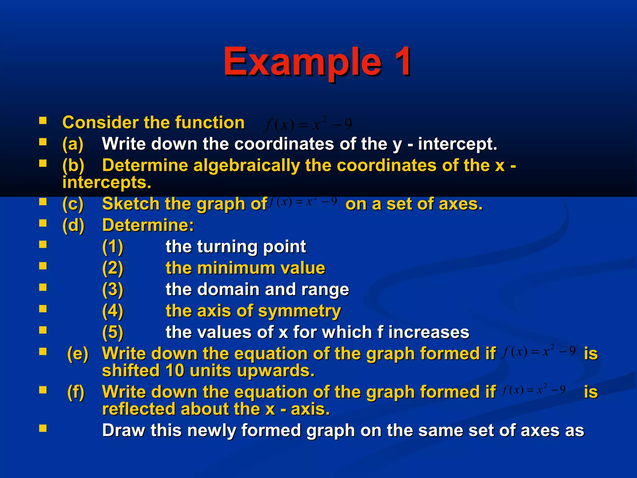 Example 1Example 1
 Consider the functionConsider the function
 (a)(a) Write down the coordinates of the y - intercept.Write down the coordinates of the y - intercept.
 (b)(b) Determine algebraically the coordinates of the x -Determine algebraically the coordinates of the x -
intercepts.intercepts.
 (c)(c) Sketch the graph of on a set of axes.Sketch the graph of on a set of axes.
 (d)(d) Determine:Determine:
 (1)(1) the turning pointthe turning point
 (2)(2) the minimum valuethe minimum value
 (3)(3) the domain and rangethe domain and range
 (4)(4) the axis of symmetrythe axis of symmetry
 (5)(5) the values of x for which f increasesthe values of x for which f increases
 (e)(e) Write down the equation of the graph formed if isWrite down the equation of the graph formed if is
shifted 10 units upwards.shifted 10 units upwards.
 (f)(f) Write down the equation of the graph formed if isWrite down the equation of the graph formed if is
reflected about the x - axis.reflected about the x - axis.
 Draw this newly formed graph on the same set of axes asDraw this newly formed graph on the same set of axes as
9)( 2
−= xxf
9)( 2
−= xxf
9)( 2
−= xxf
9)( 2
−= xxf
 