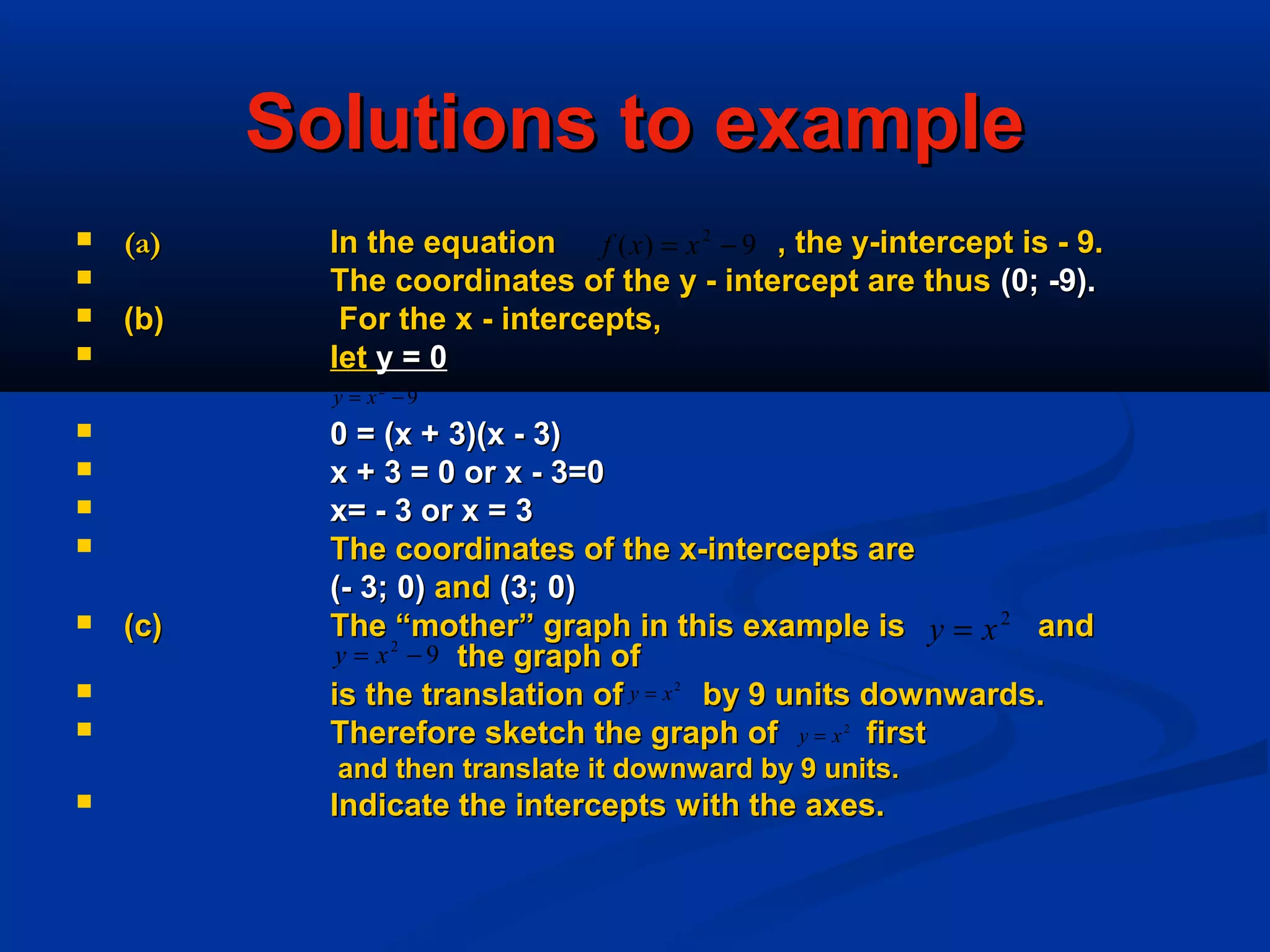 Solutions to exampleSolutions to example
 (a)(a) In the equation , the y-intercept is - 9.In the equation , the y-intercept is - 9.
 The coordinates of the y - intercept are thusThe coordinates of the y - intercept are thus (0; -9).(0; -9).
 (b)(b) For the x - intercepts,For the x - intercepts,
 letlet y = 0y = 0
 0 = (x + 3)(x - 3)0 = (x + 3)(x - 3)
 x + 3 = 0 or x - 3=0x + 3 = 0 or x - 3=0
 x= - 3 or x = 3x= - 3 or x = 3
 The coordinates of the x-intercepts areThe coordinates of the x-intercepts are
(- 3; 0)(- 3; 0) andand (3; 0)(3; 0)
 (c)(c) The “mother” graph in this example is andThe “mother” graph in this example is and
the graph ofthe graph of
 is the translation of by 9 units downwards.is the translation of by 9 units downwards.
 Therefore sketch the graph of firstTherefore sketch the graph of first
and then translate it downward by 9 units.and then translate it downward by 9 units.
 Indicate the intercepts with the axes.Indicate the intercepts with the axes.
9)( 2
−= xxf
92
−= xy
92
−= xy
2
xy =
2
xy =
2
xy =
 