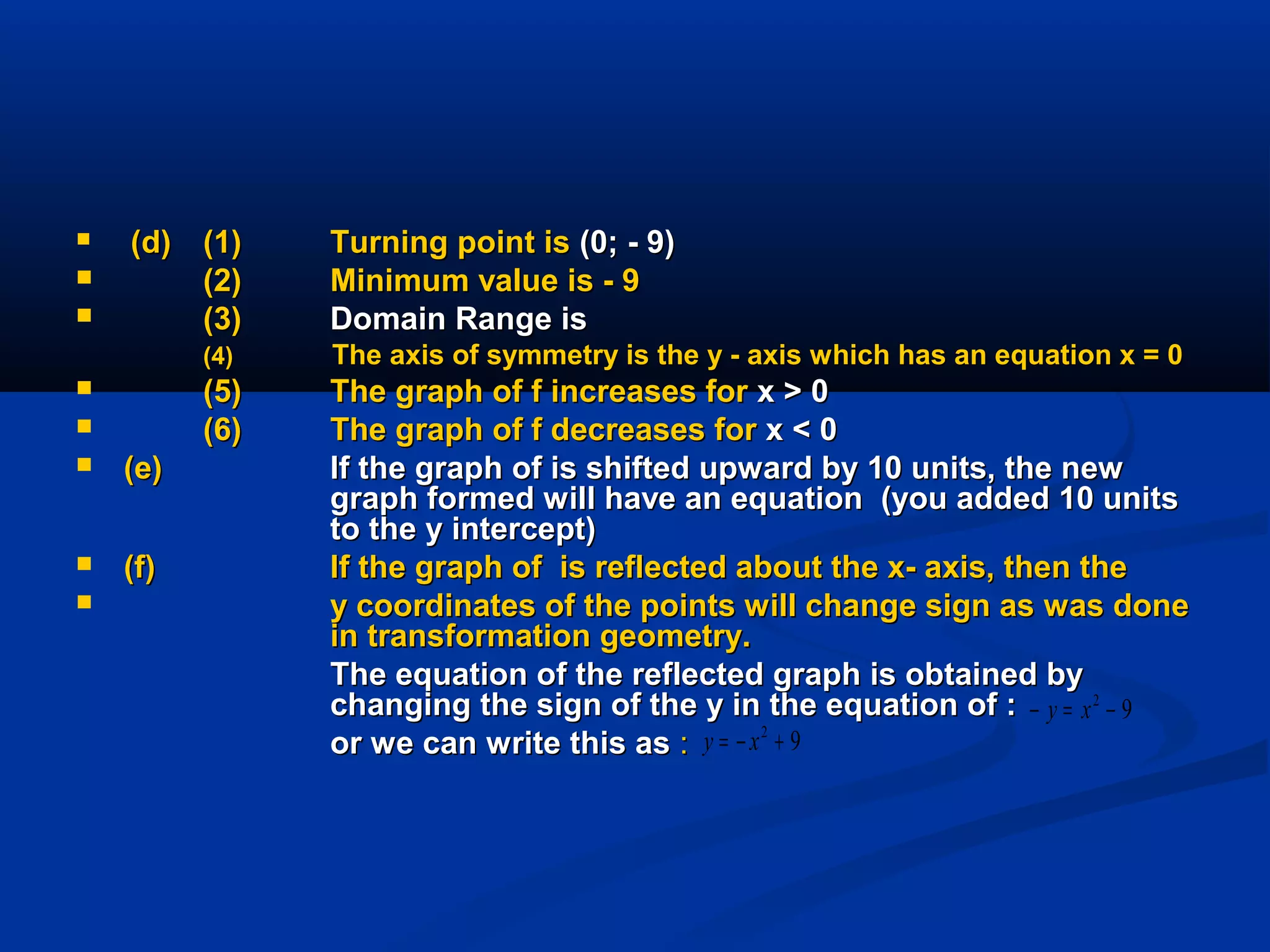  (d)(d) (1)(1) Turning point isTurning point is (0; - 9)(0; - 9)
 (2)(2) Minimum value is - 9Minimum value is - 9
 (3)(3) Domain Range isDomain Range is
(4)(4) The axis of symmetry is the y - axis which has an equation x = 0The axis of symmetry is the y - axis which has an equation x = 0
 (5)(5) The graph of f increases forThe graph of f increases for x > 0x > 0
 (6)(6) The graph of f decreases forThe graph of f decreases for x < 0x < 0
 (e)(e) If the graph of is shifted upward by 10 units, the newIf the graph of is shifted upward by 10 units, the new
graph formed will have an equation (you added 10 unitsgraph formed will have an equation (you added 10 units
to the y intercept)to the y intercept)
 (f)(f) If the graph of is reflected about the x- axis, then theIf the graph of is reflected about the x- axis, then the
 y coordinates of the points will change sign as was doney coordinates of the points will change sign as was done
in transformation geometry.in transformation geometry.
The equation of the reflected graph is obtained byThe equation of the reflected graph is obtained by
changing the sign of the y in the equation of :changing the sign of the y in the equation of :
or we can write this asor we can write this as ::
92
−=− xy
92
+−= xy
 