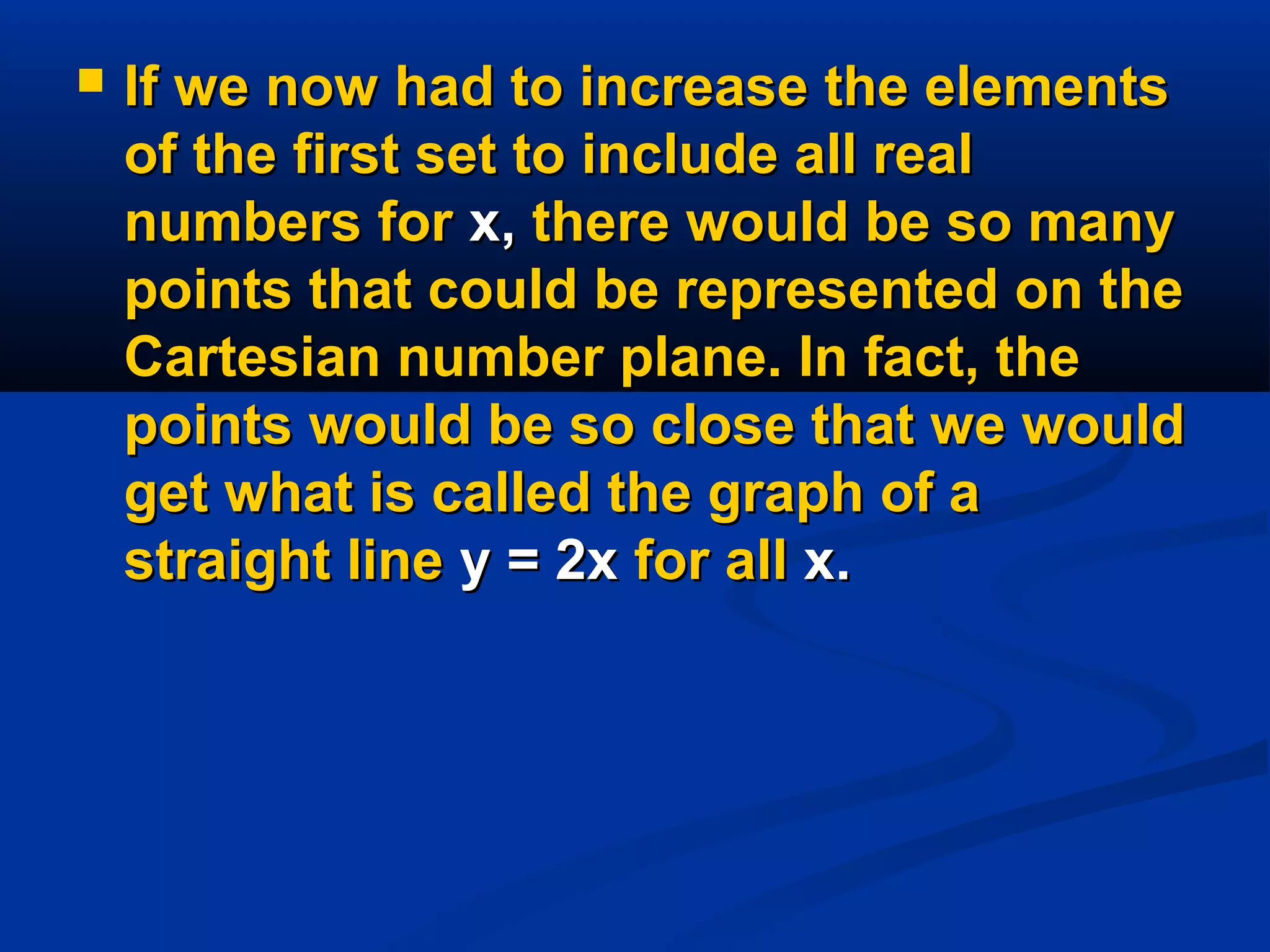  If we now had to increase the elementsIf we now had to increase the elements
of the first set to include all realof the first set to include all real
numbers fornumbers for x,x, there would be so manythere would be so many
points that could be represented on thepoints that could be represented on the
Cartesian number plane. In fact, theCartesian number plane. In fact, the
points would be so close that we wouldpoints would be so close that we would
get what is called the graph of aget what is called the graph of a
straight linestraight line y = 2xy = 2x for allfor all x.x.
 